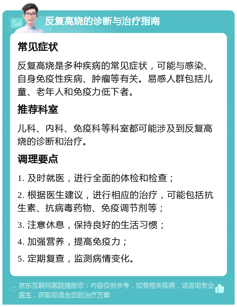 反复高烧的诊断与治疗指南 常见症状 反复高烧是多种疾病的常见症状，可能与感染、自身免疫性疾病、肿瘤等有关。易感人群包括儿童、老年人和免疫力低下者。 推荐科室 儿科、内科、免疫科等科室都可能涉及到反复高烧的诊断和治疗。 调理要点 1. 及时就医，进行全面的体检和检查； 2. 根据医生建议，进行相应的治疗，可能包括抗生素、抗病毒药物、免疫调节剂等； 3. 注意休息，保持良好的生活习惯； 4. 加强营养，提高免疫力； 5. 定期复查，监测病情变化。