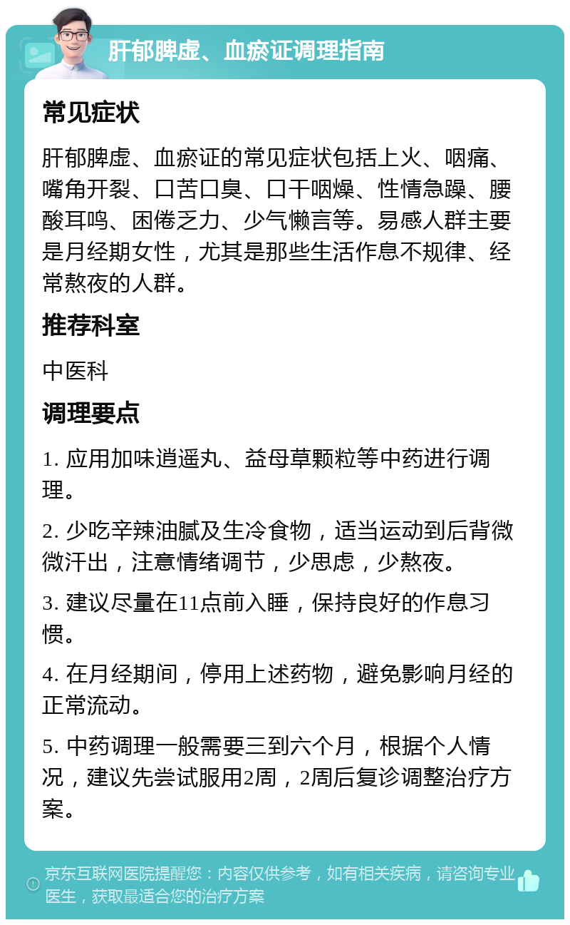 肝郁脾虚、血瘀证调理指南 常见症状 肝郁脾虚、血瘀证的常见症状包括上火、咽痛、嘴角开裂、口苦口臭、口干咽燥、性情急躁、腰酸耳鸣、困倦乏力、少气懒言等。易感人群主要是月经期女性，尤其是那些生活作息不规律、经常熬夜的人群。 推荐科室 中医科 调理要点 1. 应用加味逍遥丸、益母草颗粒等中药进行调理。 2. 少吃辛辣油腻及生冷食物，适当运动到后背微微汗出，注意情绪调节，少思虑，少熬夜。 3. 建议尽量在11点前入睡，保持良好的作息习惯。 4. 在月经期间，停用上述药物，避免影响月经的正常流动。 5. 中药调理一般需要三到六个月，根据个人情况，建议先尝试服用2周，2周后复诊调整治疗方案。