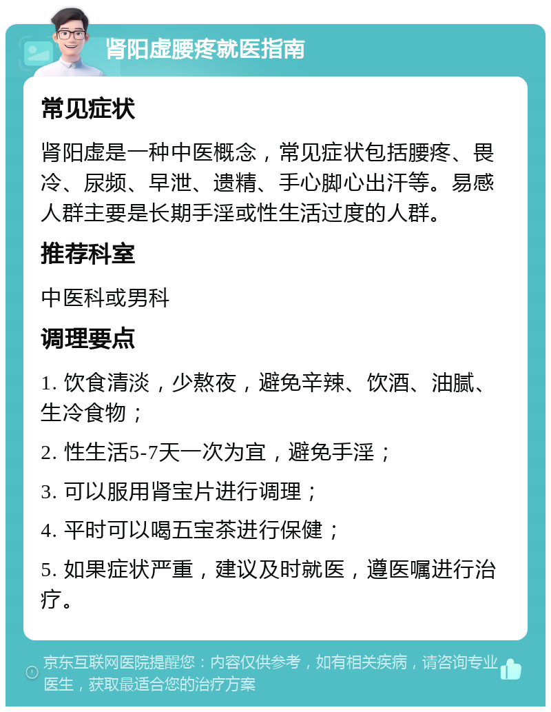 肾阳虚腰疼就医指南 常见症状 肾阳虚是一种中医概念，常见症状包括腰疼、畏冷、尿频、早泄、遗精、手心脚心出汗等。易感人群主要是长期手淫或性生活过度的人群。 推荐科室 中医科或男科 调理要点 1. 饮食清淡，少熬夜，避免辛辣、饮酒、油腻、生冷食物； 2. 性生活5-7天一次为宜，避免手淫； 3. 可以服用肾宝片进行调理； 4. 平时可以喝五宝茶进行保健； 5. 如果症状严重，建议及时就医，遵医嘱进行治疗。