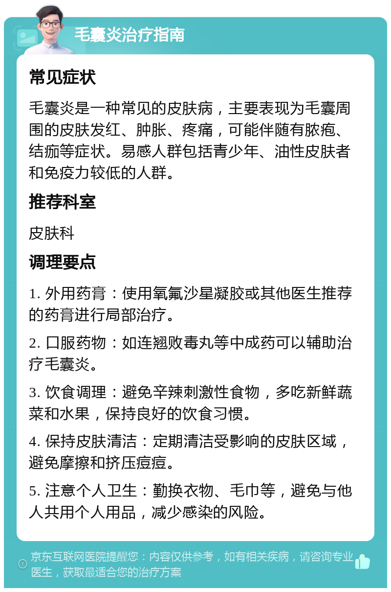 毛囊炎治疗指南 常见症状 毛囊炎是一种常见的皮肤病，主要表现为毛囊周围的皮肤发红、肿胀、疼痛，可能伴随有脓疱、结痂等症状。易感人群包括青少年、油性皮肤者和免疫力较低的人群。 推荐科室 皮肤科 调理要点 1. 外用药膏：使用氧氟沙星凝胶或其他医生推荐的药膏进行局部治疗。 2. 口服药物：如连翘败毒丸等中成药可以辅助治疗毛囊炎。 3. 饮食调理：避免辛辣刺激性食物，多吃新鲜蔬菜和水果，保持良好的饮食习惯。 4. 保持皮肤清洁：定期清洁受影响的皮肤区域，避免摩擦和挤压痘痘。 5. 注意个人卫生：勤换衣物、毛巾等，避免与他人共用个人用品，减少感染的风险。