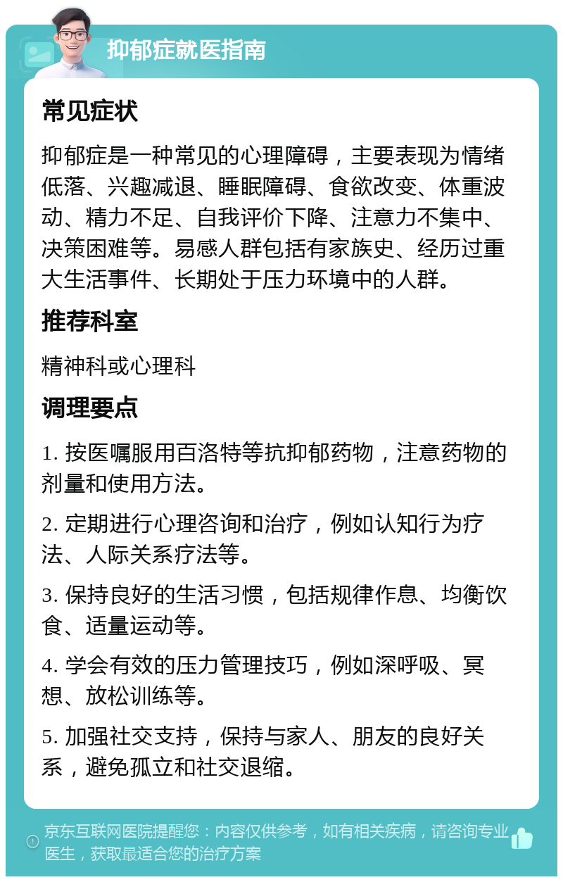 抑郁症就医指南 常见症状 抑郁症是一种常见的心理障碍，主要表现为情绪低落、兴趣减退、睡眠障碍、食欲改变、体重波动、精力不足、自我评价下降、注意力不集中、决策困难等。易感人群包括有家族史、经历过重大生活事件、长期处于压力环境中的人群。 推荐科室 精神科或心理科 调理要点 1. 按医嘱服用百洛特等抗抑郁药物，注意药物的剂量和使用方法。 2. 定期进行心理咨询和治疗，例如认知行为疗法、人际关系疗法等。 3. 保持良好的生活习惯，包括规律作息、均衡饮食、适量运动等。 4. 学会有效的压力管理技巧，例如深呼吸、冥想、放松训练等。 5. 加强社交支持，保持与家人、朋友的良好关系，避免孤立和社交退缩。