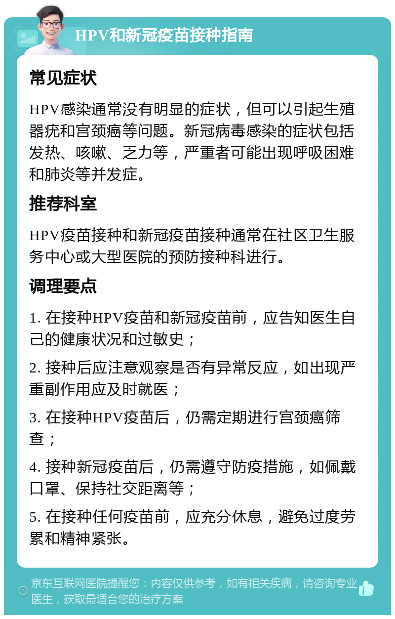 HPV和新冠疫苗接种指南 常见症状 HPV感染通常没有明显的症状，但可以引起生殖器疣和宫颈癌等问题。新冠病毒感染的症状包括发热、咳嗽、乏力等，严重者可能出现呼吸困难和肺炎等并发症。 推荐科室 HPV疫苗接种和新冠疫苗接种通常在社区卫生服务中心或大型医院的预防接种科进行。 调理要点 1. 在接种HPV疫苗和新冠疫苗前，应告知医生自己的健康状况和过敏史； 2. 接种后应注意观察是否有异常反应，如出现严重副作用应及时就医； 3. 在接种HPV疫苗后，仍需定期进行宫颈癌筛查； 4. 接种新冠疫苗后，仍需遵守防疫措施，如佩戴口罩、保持社交距离等； 5. 在接种任何疫苗前，应充分休息，避免过度劳累和精神紧张。