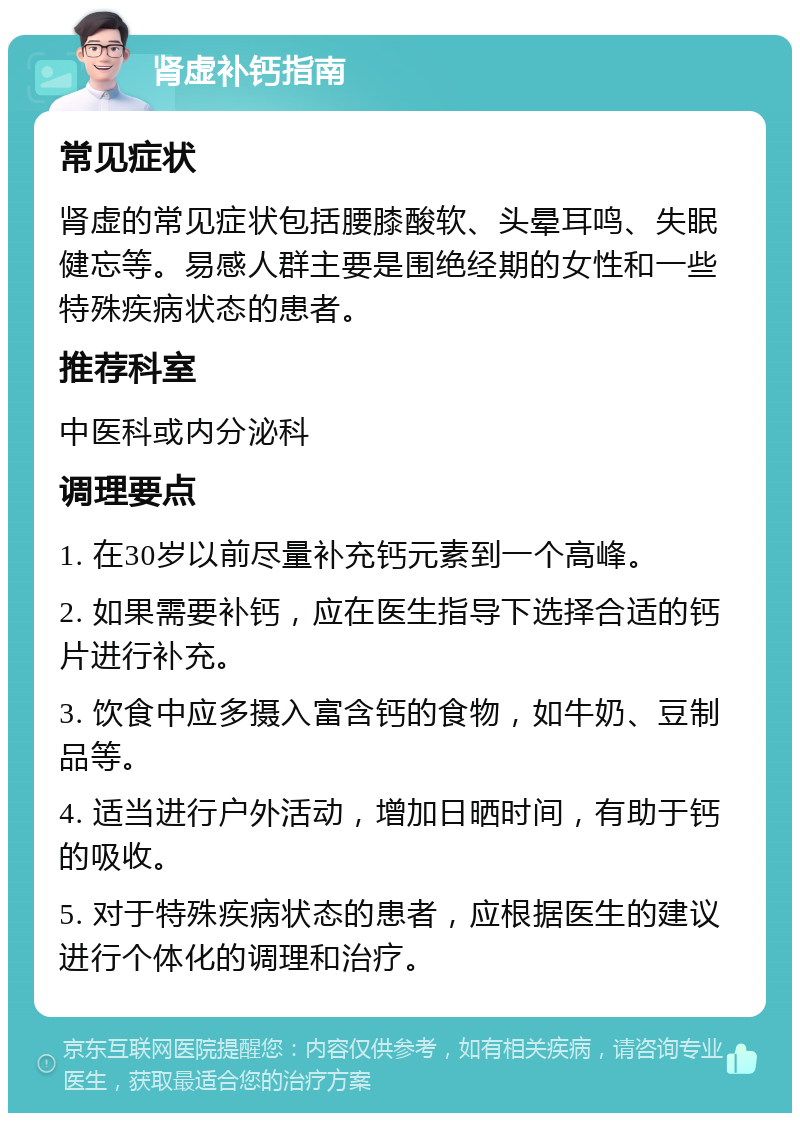 肾虚补钙指南 常见症状 肾虚的常见症状包括腰膝酸软、头晕耳鸣、失眠健忘等。易感人群主要是围绝经期的女性和一些特殊疾病状态的患者。 推荐科室 中医科或内分泌科 调理要点 1. 在30岁以前尽量补充钙元素到一个高峰。 2. 如果需要补钙，应在医生指导下选择合适的钙片进行补充。 3. 饮食中应多摄入富含钙的食物，如牛奶、豆制品等。 4. 适当进行户外活动，增加日晒时间，有助于钙的吸收。 5. 对于特殊疾病状态的患者，应根据医生的建议进行个体化的调理和治疗。