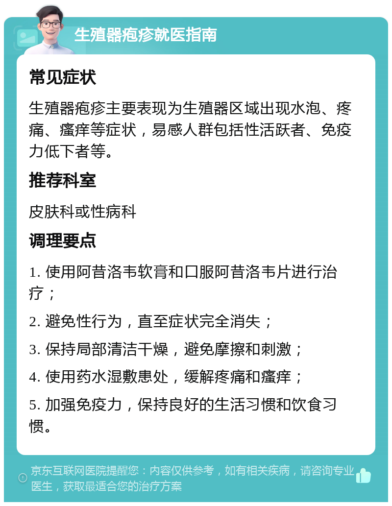 生殖器疱疹就医指南 常见症状 生殖器疱疹主要表现为生殖器区域出现水泡、疼痛、瘙痒等症状，易感人群包括性活跃者、免疫力低下者等。 推荐科室 皮肤科或性病科 调理要点 1. 使用阿昔洛韦软膏和口服阿昔洛韦片进行治疗； 2. 避免性行为，直至症状完全消失； 3. 保持局部清洁干燥，避免摩擦和刺激； 4. 使用药水湿敷患处，缓解疼痛和瘙痒； 5. 加强免疫力，保持良好的生活习惯和饮食习惯。