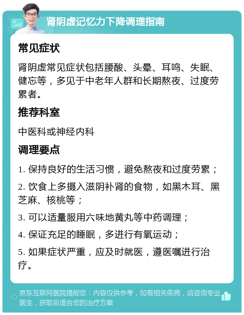 肾阴虚记忆力下降调理指南 常见症状 肾阴虚常见症状包括腰酸、头晕、耳鸣、失眠、健忘等，多见于中老年人群和长期熬夜、过度劳累者。 推荐科室 中医科或神经内科 调理要点 1. 保持良好的生活习惯，避免熬夜和过度劳累； 2. 饮食上多摄入滋阴补肾的食物，如黑木耳、黑芝麻、核桃等； 3. 可以适量服用六味地黄丸等中药调理； 4. 保证充足的睡眠，多进行有氧运动； 5. 如果症状严重，应及时就医，遵医嘱进行治疗。