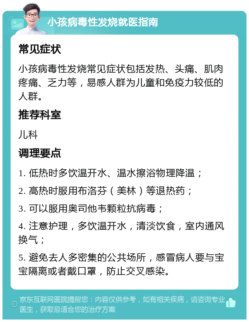 小孩病毒性发烧就医指南 常见症状 小孩病毒性发烧常见症状包括发热、头痛、肌肉疼痛、乏力等，易感人群为儿童和免疫力较低的人群。 推荐科室 儿科 调理要点 1. 低热时多饮温开水、温水擦浴物理降温； 2. 高热时服用布洛芬（美林）等退热药； 3. 可以服用奥司他韦颗粒抗病毒； 4. 注意护理，多饮温开水，清淡饮食，室内通风换气； 5. 避免去人多密集的公共场所，感冒病人要与宝宝隔离或者戴口罩，防止交叉感染。