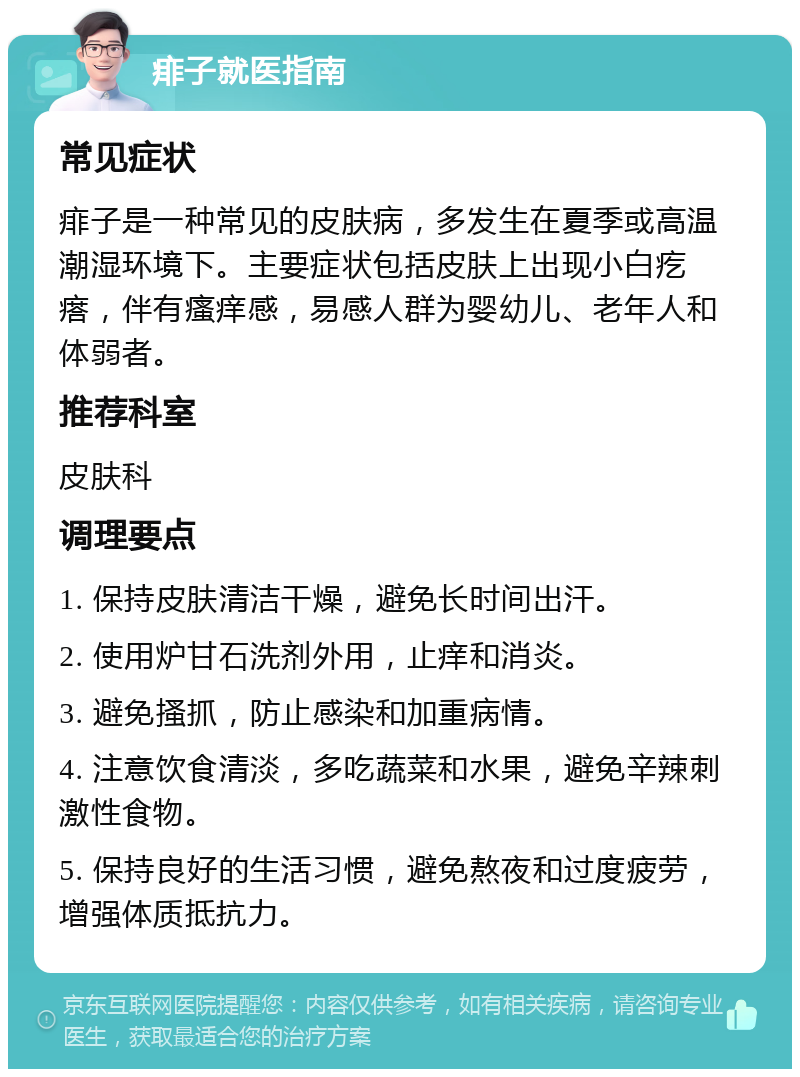 痱子就医指南 常见症状 痱子是一种常见的皮肤病，多发生在夏季或高温潮湿环境下。主要症状包括皮肤上出现小白疙瘩，伴有瘙痒感，易感人群为婴幼儿、老年人和体弱者。 推荐科室 皮肤科 调理要点 1. 保持皮肤清洁干燥，避免长时间出汗。 2. 使用炉甘石洗剂外用，止痒和消炎。 3. 避免搔抓，防止感染和加重病情。 4. 注意饮食清淡，多吃蔬菜和水果，避免辛辣刺激性食物。 5. 保持良好的生活习惯，避免熬夜和过度疲劳，增强体质抵抗力。