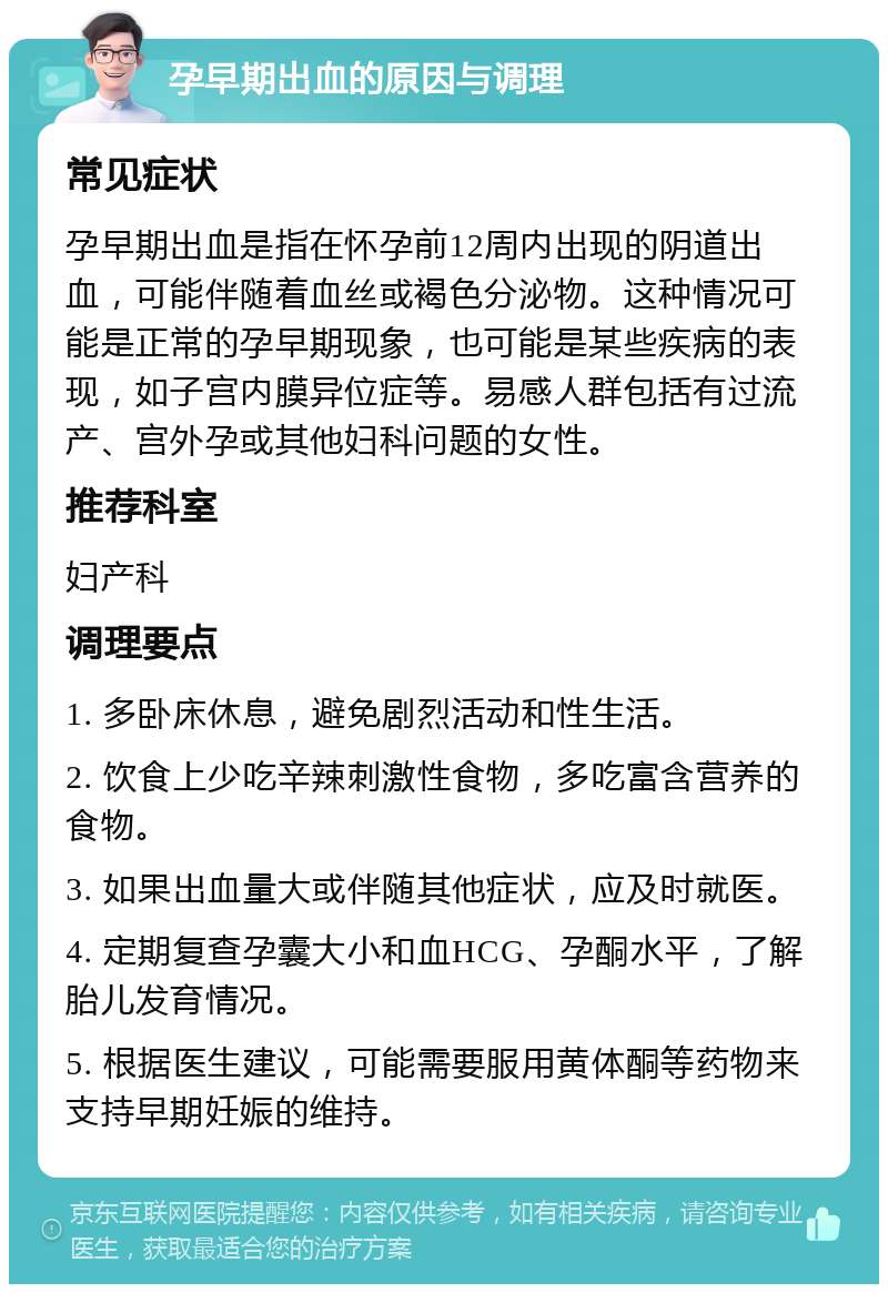 孕早期出血的原因与调理 常见症状 孕早期出血是指在怀孕前12周内出现的阴道出血，可能伴随着血丝或褐色分泌物。这种情况可能是正常的孕早期现象，也可能是某些疾病的表现，如子宫内膜异位症等。易感人群包括有过流产、宫外孕或其他妇科问题的女性。 推荐科室 妇产科 调理要点 1. 多卧床休息，避免剧烈活动和性生活。 2. 饮食上少吃辛辣刺激性食物，多吃富含营养的食物。 3. 如果出血量大或伴随其他症状，应及时就医。 4. 定期复查孕囊大小和血HCG、孕酮水平，了解胎儿发育情况。 5. 根据医生建议，可能需要服用黄体酮等药物来支持早期妊娠的维持。