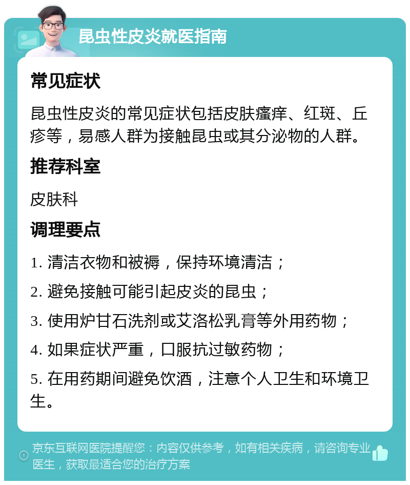 昆虫性皮炎就医指南 常见症状 昆虫性皮炎的常见症状包括皮肤瘙痒、红斑、丘疹等，易感人群为接触昆虫或其分泌物的人群。 推荐科室 皮肤科 调理要点 1. 清洁衣物和被褥，保持环境清洁； 2. 避免接触可能引起皮炎的昆虫； 3. 使用炉甘石洗剂或艾洛松乳膏等外用药物； 4. 如果症状严重，口服抗过敏药物； 5. 在用药期间避免饮酒，注意个人卫生和环境卫生。