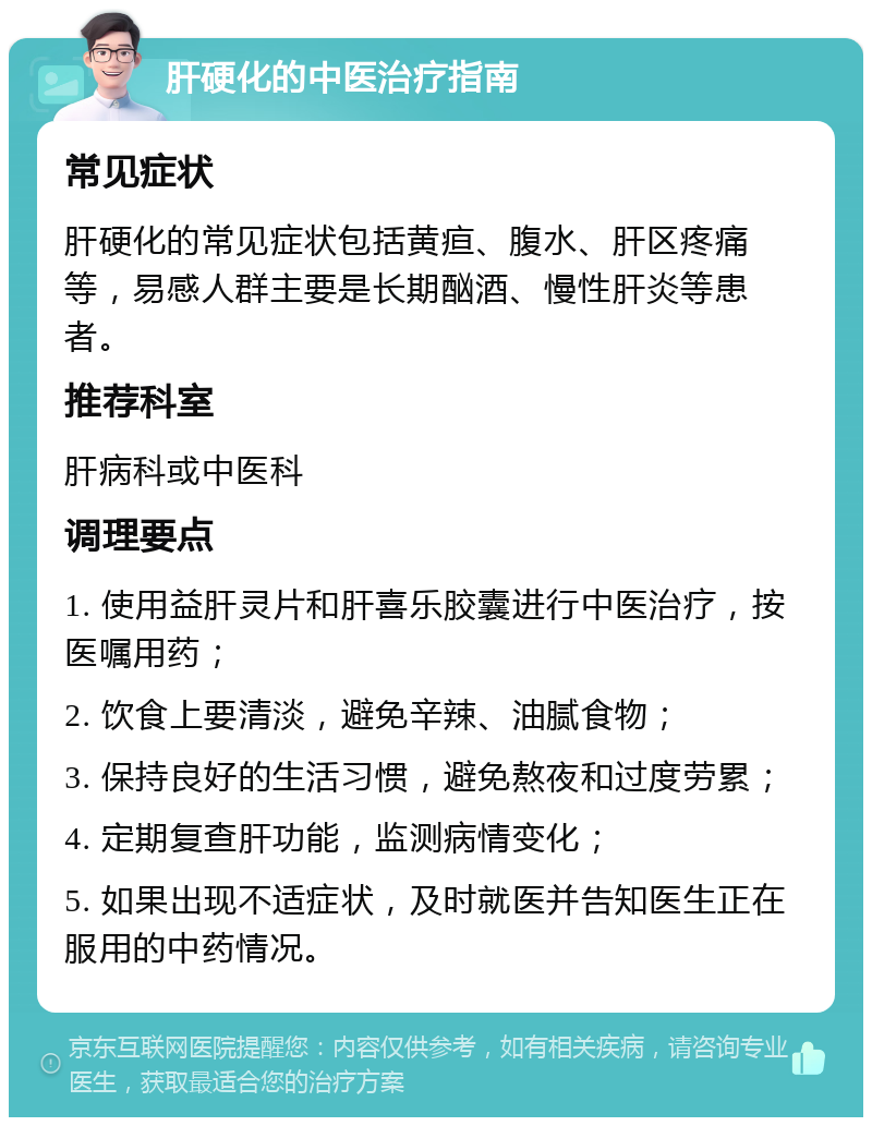 肝硬化的中医治疗指南 常见症状 肝硬化的常见症状包括黄疸、腹水、肝区疼痛等，易感人群主要是长期酗酒、慢性肝炎等患者。 推荐科室 肝病科或中医科 调理要点 1. 使用益肝灵片和肝喜乐胶囊进行中医治疗，按医嘱用药； 2. 饮食上要清淡，避免辛辣、油腻食物； 3. 保持良好的生活习惯，避免熬夜和过度劳累； 4. 定期复查肝功能，监测病情变化； 5. 如果出现不适症状，及时就医并告知医生正在服用的中药情况。