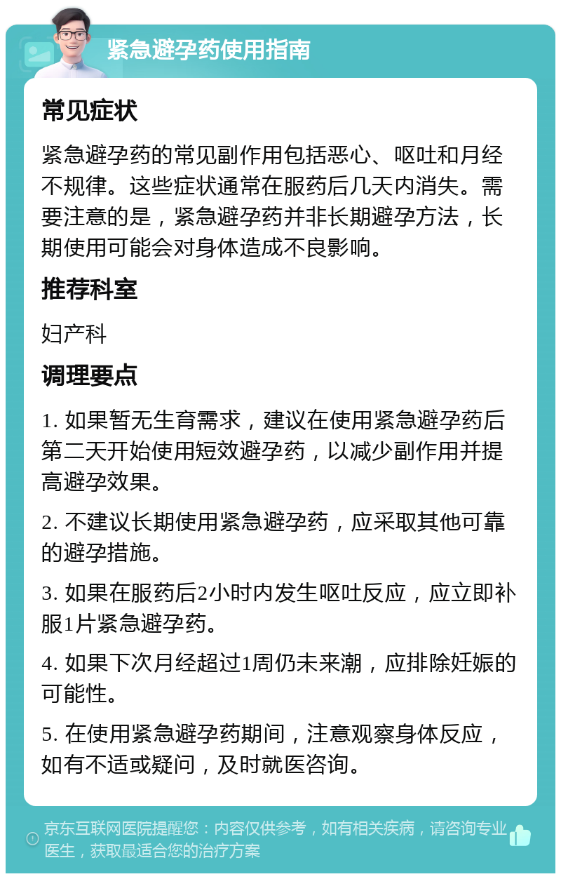 紧急避孕药使用指南 常见症状 紧急避孕药的常见副作用包括恶心、呕吐和月经不规律。这些症状通常在服药后几天内消失。需要注意的是，紧急避孕药并非长期避孕方法，长期使用可能会对身体造成不良影响。 推荐科室 妇产科 调理要点 1. 如果暂无生育需求，建议在使用紧急避孕药后第二天开始使用短效避孕药，以减少副作用并提高避孕效果。 2. 不建议长期使用紧急避孕药，应采取其他可靠的避孕措施。 3. 如果在服药后2小时内发生呕吐反应，应立即补服1片紧急避孕药。 4. 如果下次月经超过1周仍未来潮，应排除妊娠的可能性。 5. 在使用紧急避孕药期间，注意观察身体反应，如有不适或疑问，及时就医咨询。