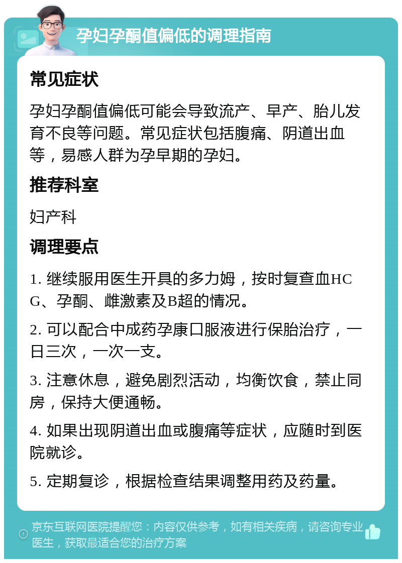 孕妇孕酮值偏低的调理指南 常见症状 孕妇孕酮值偏低可能会导致流产、早产、胎儿发育不良等问题。常见症状包括腹痛、阴道出血等，易感人群为孕早期的孕妇。 推荐科室 妇产科 调理要点 1. 继续服用医生开具的多力姆，按时复查血HCG、孕酮、雌激素及B超的情况。 2. 可以配合中成药孕康口服液进行保胎治疗，一日三次，一次一支。 3. 注意休息，避免剧烈活动，均衡饮食，禁止同房，保持大便通畅。 4. 如果出现阴道出血或腹痛等症状，应随时到医院就诊。 5. 定期复诊，根据检查结果调整用药及药量。