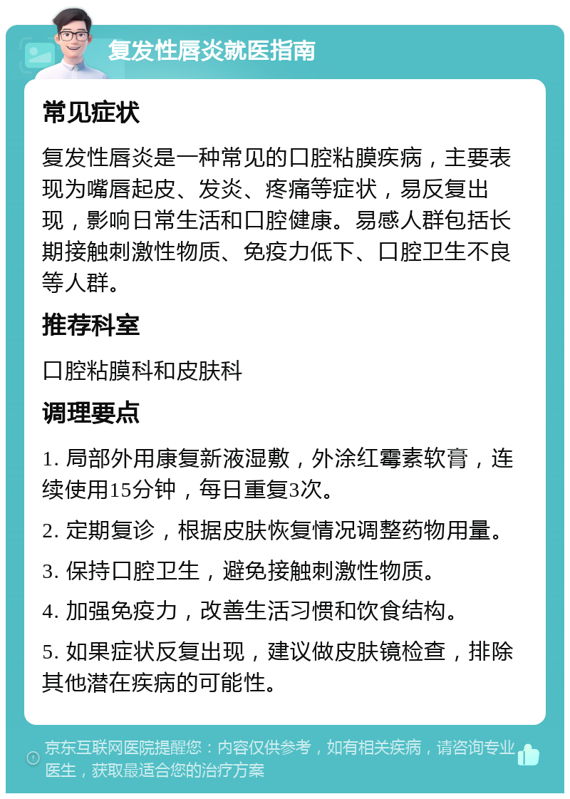 复发性唇炎就医指南 常见症状 复发性唇炎是一种常见的口腔粘膜疾病，主要表现为嘴唇起皮、发炎、疼痛等症状，易反复出现，影响日常生活和口腔健康。易感人群包括长期接触刺激性物质、免疫力低下、口腔卫生不良等人群。 推荐科室 口腔粘膜科和皮肤科 调理要点 1. 局部外用康复新液湿敷，外涂红霉素软膏，连续使用15分钟，每日重复3次。 2. 定期复诊，根据皮肤恢复情况调整药物用量。 3. 保持口腔卫生，避免接触刺激性物质。 4. 加强免疫力，改善生活习惯和饮食结构。 5. 如果症状反复出现，建议做皮肤镜检查，排除其他潜在疾病的可能性。