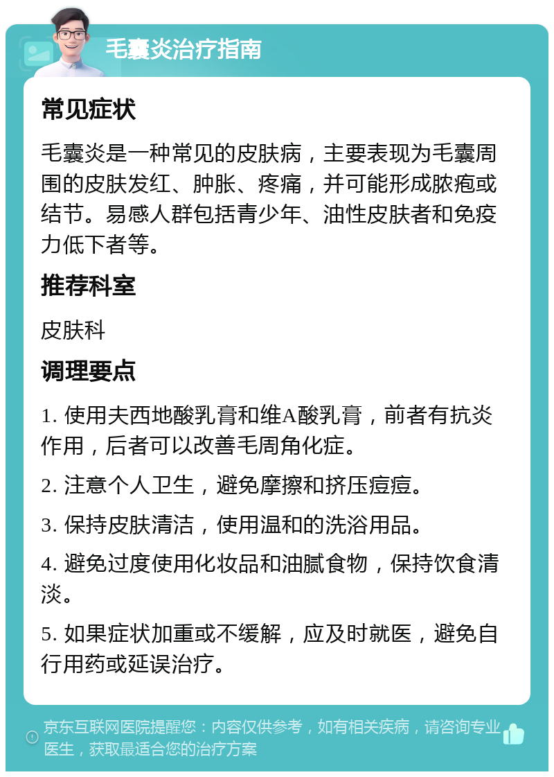 毛囊炎治疗指南 常见症状 毛囊炎是一种常见的皮肤病，主要表现为毛囊周围的皮肤发红、肿胀、疼痛，并可能形成脓疱或结节。易感人群包括青少年、油性皮肤者和免疫力低下者等。 推荐科室 皮肤科 调理要点 1. 使用夫西地酸乳膏和维A酸乳膏，前者有抗炎作用，后者可以改善毛周角化症。 2. 注意个人卫生，避免摩擦和挤压痘痘。 3. 保持皮肤清洁，使用温和的洗浴用品。 4. 避免过度使用化妆品和油腻食物，保持饮食清淡。 5. 如果症状加重或不缓解，应及时就医，避免自行用药或延误治疗。