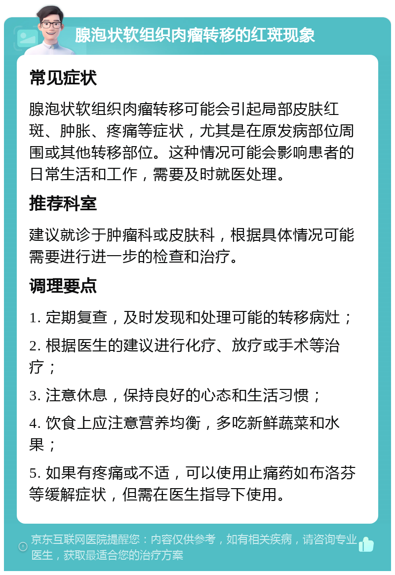 腺泡状软组织肉瘤转移的红斑现象 常见症状 腺泡状软组织肉瘤转移可能会引起局部皮肤红斑、肿胀、疼痛等症状，尤其是在原发病部位周围或其他转移部位。这种情况可能会影响患者的日常生活和工作，需要及时就医处理。 推荐科室 建议就诊于肿瘤科或皮肤科，根据具体情况可能需要进行进一步的检查和治疗。 调理要点 1. 定期复查，及时发现和处理可能的转移病灶； 2. 根据医生的建议进行化疗、放疗或手术等治疗； 3. 注意休息，保持良好的心态和生活习惯； 4. 饮食上应注意营养均衡，多吃新鲜蔬菜和水果； 5. 如果有疼痛或不适，可以使用止痛药如布洛芬等缓解症状，但需在医生指导下使用。