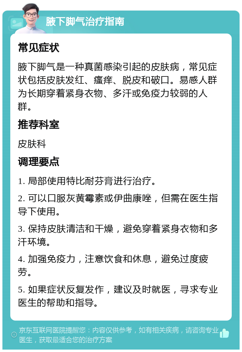 腋下脚气治疗指南 常见症状 腋下脚气是一种真菌感染引起的皮肤病，常见症状包括皮肤发红、瘙痒、脱皮和破口。易感人群为长期穿着紧身衣物、多汗或免疫力较弱的人群。 推荐科室 皮肤科 调理要点 1. 局部使用特比耐芬膏进行治疗。 2. 可以口服灰黄霉素或伊曲康唑，但需在医生指导下使用。 3. 保持皮肤清洁和干燥，避免穿着紧身衣物和多汗环境。 4. 加强免疫力，注意饮食和休息，避免过度疲劳。 5. 如果症状反复发作，建议及时就医，寻求专业医生的帮助和指导。