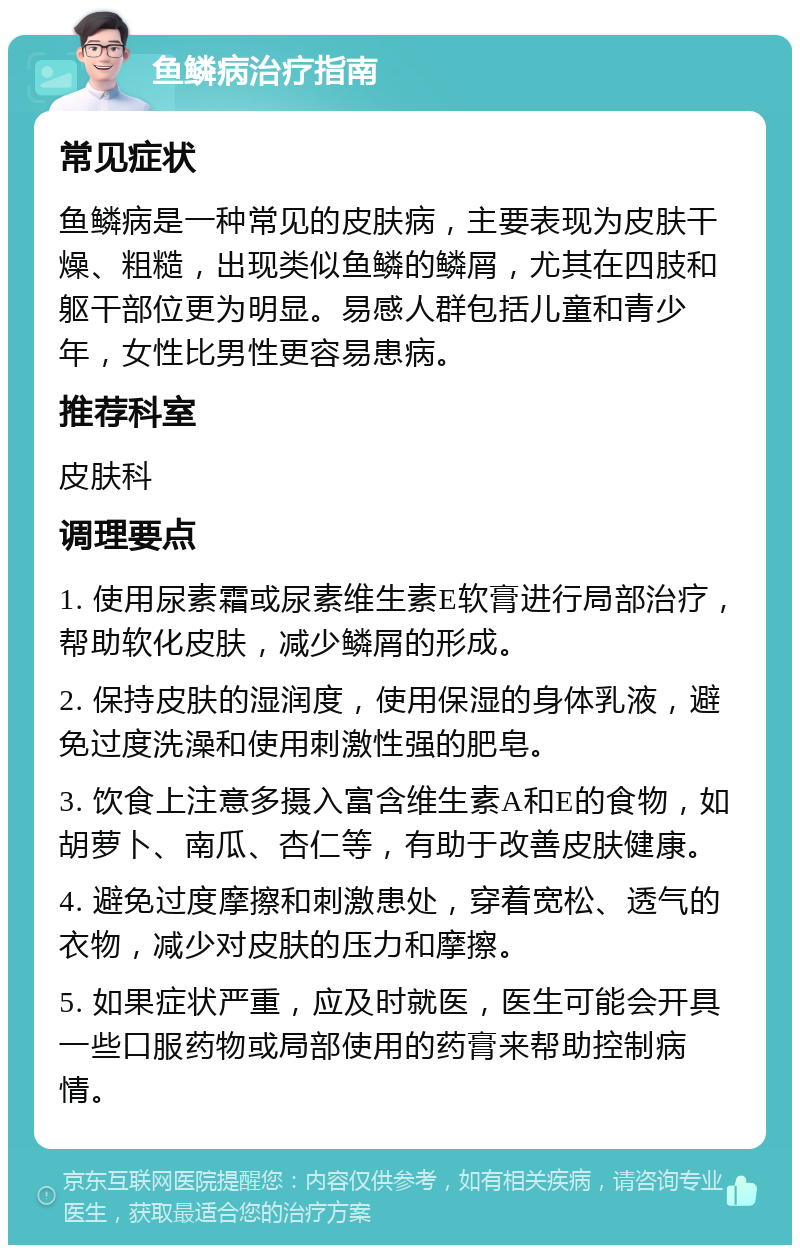 鱼鳞病治疗指南 常见症状 鱼鳞病是一种常见的皮肤病，主要表现为皮肤干燥、粗糙，出现类似鱼鳞的鳞屑，尤其在四肢和躯干部位更为明显。易感人群包括儿童和青少年，女性比男性更容易患病。 推荐科室 皮肤科 调理要点 1. 使用尿素霜或尿素维生素E软膏进行局部治疗，帮助软化皮肤，减少鳞屑的形成。 2. 保持皮肤的湿润度，使用保湿的身体乳液，避免过度洗澡和使用刺激性强的肥皂。 3. 饮食上注意多摄入富含维生素A和E的食物，如胡萝卜、南瓜、杏仁等，有助于改善皮肤健康。 4. 避免过度摩擦和刺激患处，穿着宽松、透气的衣物，减少对皮肤的压力和摩擦。 5. 如果症状严重，应及时就医，医生可能会开具一些口服药物或局部使用的药膏来帮助控制病情。