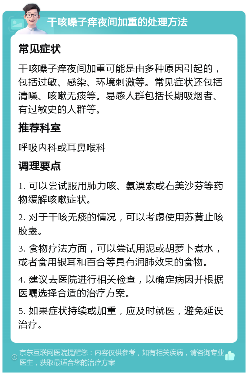 干咳嗓子痒夜间加重的处理方法 常见症状 干咳嗓子痒夜间加重可能是由多种原因引起的，包括过敏、感染、环境刺激等。常见症状还包括清嗓、咳嗽无痰等。易感人群包括长期吸烟者、有过敏史的人群等。 推荐科室 呼吸内科或耳鼻喉科 调理要点 1. 可以尝试服用肺力咳、氨溴索或右美沙芬等药物缓解咳嗽症状。 2. 对于干咳无痰的情况，可以考虑使用苏黄止咳胶囊。 3. 食物疗法方面，可以尝试用泥或胡萝卜煮水，或者食用银耳和百合等具有润肺效果的食物。 4. 建议去医院进行相关检查，以确定病因并根据医嘱选择合适的治疗方案。 5. 如果症状持续或加重，应及时就医，避免延误治疗。