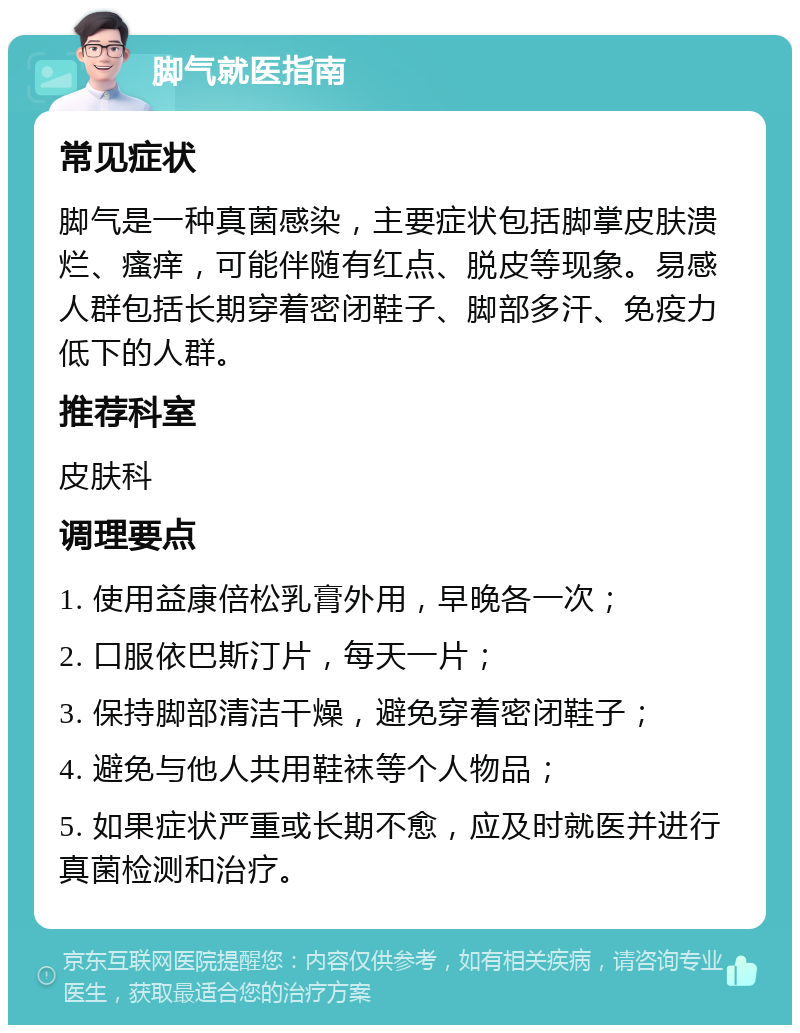 脚气就医指南 常见症状 脚气是一种真菌感染，主要症状包括脚掌皮肤溃烂、瘙痒，可能伴随有红点、脱皮等现象。易感人群包括长期穿着密闭鞋子、脚部多汗、免疫力低下的人群。 推荐科室 皮肤科 调理要点 1. 使用益康倍松乳膏外用，早晚各一次； 2. 口服依巴斯汀片，每天一片； 3. 保持脚部清洁干燥，避免穿着密闭鞋子； 4. 避免与他人共用鞋袜等个人物品； 5. 如果症状严重或长期不愈，应及时就医并进行真菌检测和治疗。