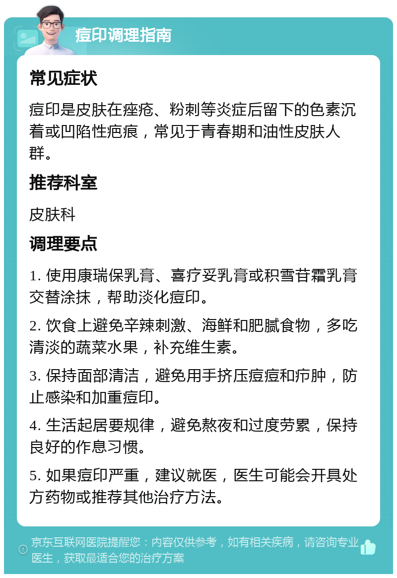 痘印调理指南 常见症状 痘印是皮肤在痤疮、粉刺等炎症后留下的色素沉着或凹陷性疤痕，常见于青春期和油性皮肤人群。 推荐科室 皮肤科 调理要点 1. 使用康瑞保乳膏、喜疗妥乳膏或积雪苷霜乳膏交替涂抹，帮助淡化痘印。 2. 饮食上避免辛辣刺激、海鲜和肥腻食物，多吃清淡的蔬菜水果，补充维生素。 3. 保持面部清洁，避免用手挤压痘痘和疖肿，防止感染和加重痘印。 4. 生活起居要规律，避免熬夜和过度劳累，保持良好的作息习惯。 5. 如果痘印严重，建议就医，医生可能会开具处方药物或推荐其他治疗方法。