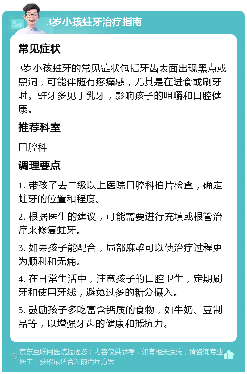 3岁小孩蛀牙治疗指南 常见症状 3岁小孩蛀牙的常见症状包括牙齿表面出现黑点或黑洞，可能伴随有疼痛感，尤其是在进食或刷牙时。蛀牙多见于乳牙，影响孩子的咀嚼和口腔健康。 推荐科室 口腔科 调理要点 1. 带孩子去二级以上医院口腔科拍片检查，确定蛀牙的位置和程度。 2. 根据医生的建议，可能需要进行充填或根管治疗来修复蛀牙。 3. 如果孩子能配合，局部麻醉可以使治疗过程更为顺利和无痛。 4. 在日常生活中，注意孩子的口腔卫生，定期刷牙和使用牙线，避免过多的糖分摄入。 5. 鼓励孩子多吃富含钙质的食物，如牛奶、豆制品等，以增强牙齿的健康和抵抗力。