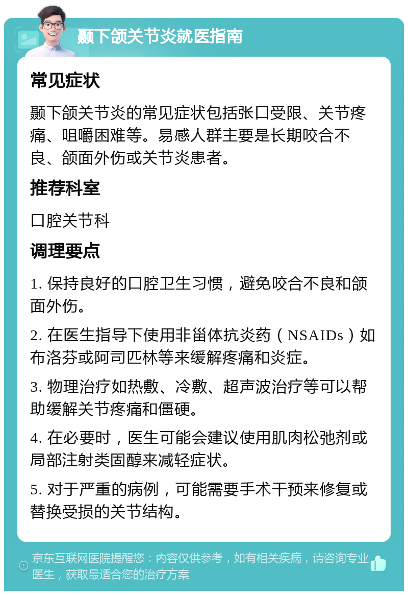 颞下颌关节炎就医指南 常见症状 颞下颌关节炎的常见症状包括张口受限、关节疼痛、咀嚼困难等。易感人群主要是长期咬合不良、颌面外伤或关节炎患者。 推荐科室 口腔关节科 调理要点 1. 保持良好的口腔卫生习惯，避免咬合不良和颌面外伤。 2. 在医生指导下使用非甾体抗炎药（NSAIDs）如布洛芬或阿司匹林等来缓解疼痛和炎症。 3. 物理治疗如热敷、冷敷、超声波治疗等可以帮助缓解关节疼痛和僵硬。 4. 在必要时，医生可能会建议使用肌肉松弛剂或局部注射类固醇来减轻症状。 5. 对于严重的病例，可能需要手术干预来修复或替换受损的关节结构。