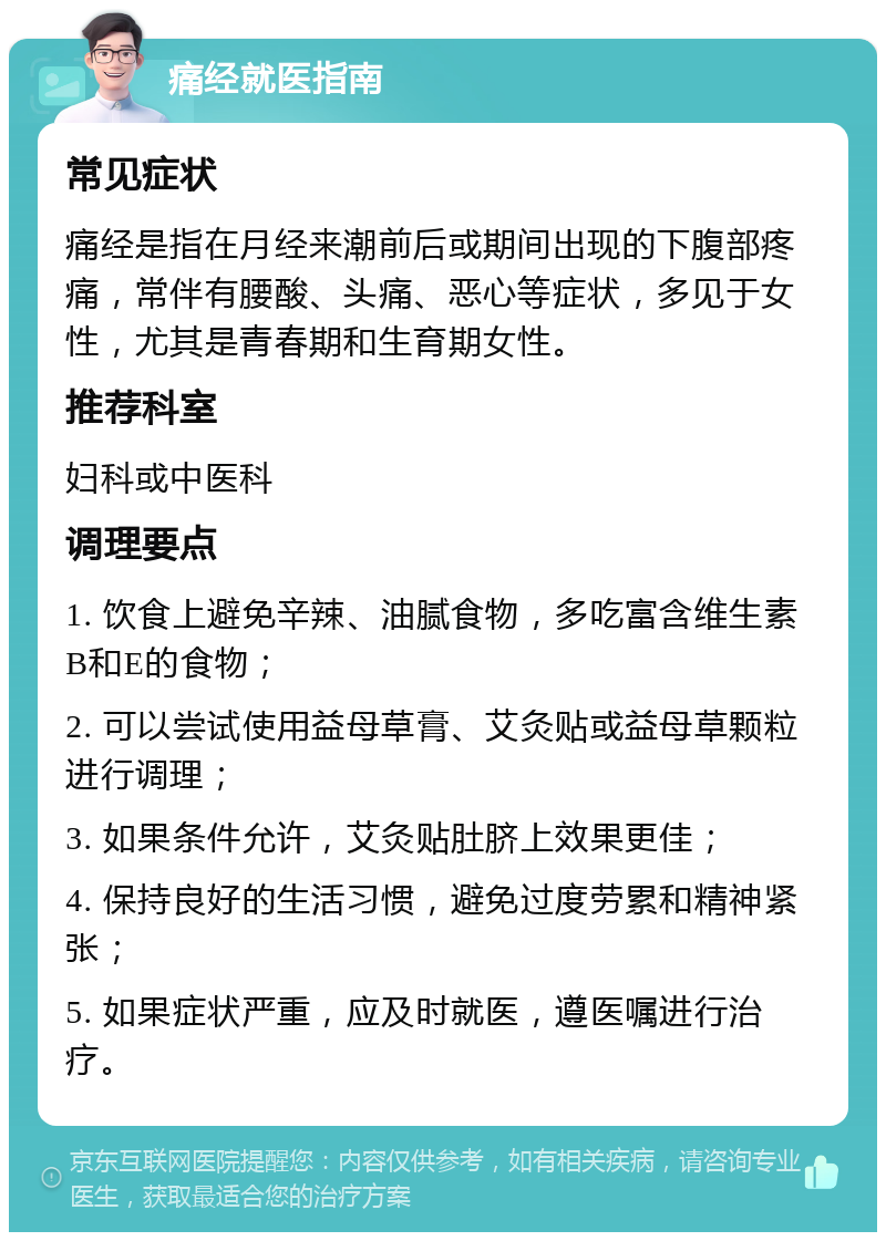 痛经就医指南 常见症状 痛经是指在月经来潮前后或期间出现的下腹部疼痛，常伴有腰酸、头痛、恶心等症状，多见于女性，尤其是青春期和生育期女性。 推荐科室 妇科或中医科 调理要点 1. 饮食上避免辛辣、油腻食物，多吃富含维生素B和E的食物； 2. 可以尝试使用益母草膏、艾灸贴或益母草颗粒进行调理； 3. 如果条件允许，艾灸贴肚脐上效果更佳； 4. 保持良好的生活习惯，避免过度劳累和精神紧张； 5. 如果症状严重，应及时就医，遵医嘱进行治疗。