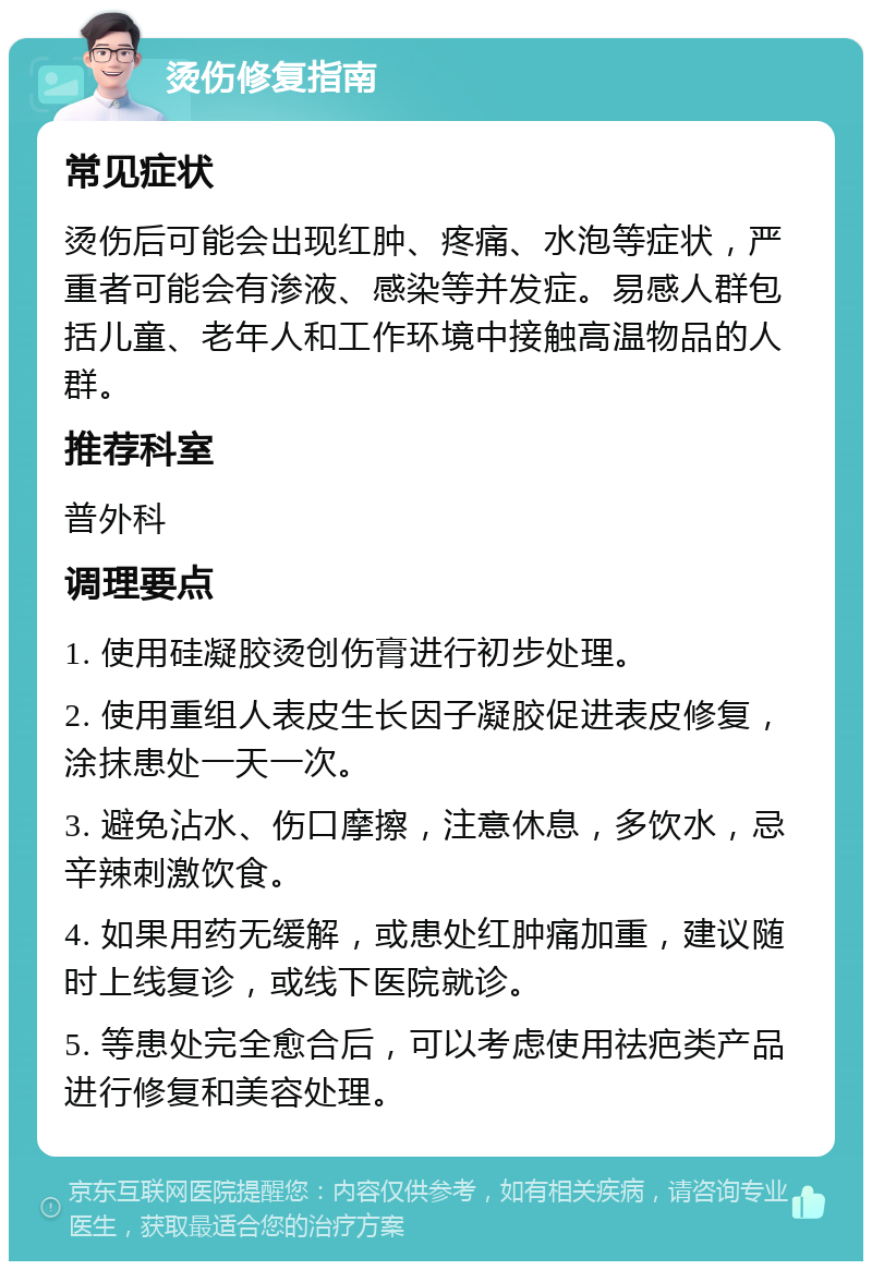 烫伤修复指南 常见症状 烫伤后可能会出现红肿、疼痛、水泡等症状，严重者可能会有渗液、感染等并发症。易感人群包括儿童、老年人和工作环境中接触高温物品的人群。 推荐科室 普外科 调理要点 1. 使用硅凝胶烫创伤膏进行初步处理。 2. 使用重组人表皮生长因子凝胶促进表皮修复，涂抹患处一天一次。 3. 避免沾水、伤口摩擦，注意休息，多饮水，忌辛辣刺激饮食。 4. 如果用药无缓解，或患处红肿痛加重，建议随时上线复诊，或线下医院就诊。 5. 等患处完全愈合后，可以考虑使用祛疤类产品进行修复和美容处理。