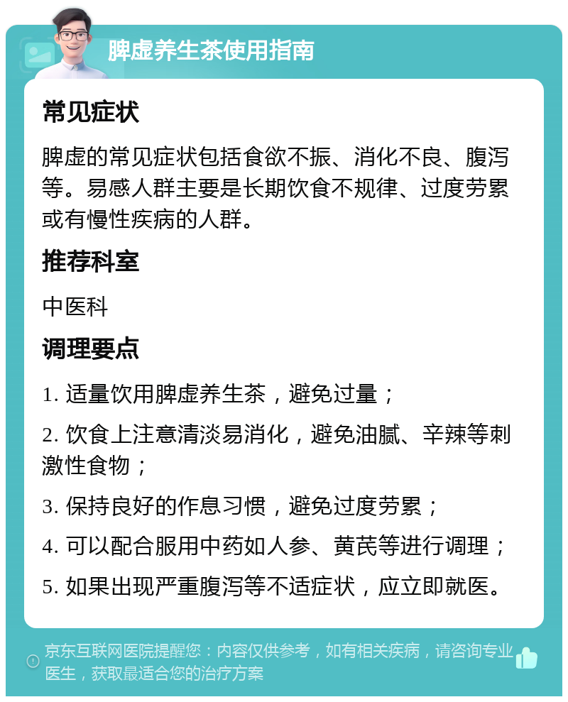 脾虚养生茶使用指南 常见症状 脾虚的常见症状包括食欲不振、消化不良、腹泻等。易感人群主要是长期饮食不规律、过度劳累或有慢性疾病的人群。 推荐科室 中医科 调理要点 1. 适量饮用脾虚养生茶，避免过量； 2. 饮食上注意清淡易消化，避免油腻、辛辣等刺激性食物； 3. 保持良好的作息习惯，避免过度劳累； 4. 可以配合服用中药如人参、黄芪等进行调理； 5. 如果出现严重腹泻等不适症状，应立即就医。