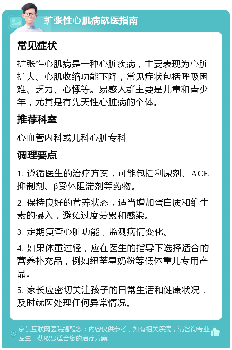 扩张性心肌病就医指南 常见症状 扩张性心肌病是一种心脏疾病，主要表现为心脏扩大、心肌收缩功能下降，常见症状包括呼吸困难、乏力、心悸等。易感人群主要是儿童和青少年，尤其是有先天性心脏病的个体。 推荐科室 心血管内科或儿科心脏专科 调理要点 1. 遵循医生的治疗方案，可能包括利尿剂、ACE抑制剂、β受体阻滞剂等药物。 2. 保持良好的营养状态，适当增加蛋白质和维生素的摄入，避免过度劳累和感染。 3. 定期复查心脏功能，监测病情变化。 4. 如果体重过轻，应在医生的指导下选择适合的营养补充品，例如纽荃星奶粉等低体重儿专用产品。 5. 家长应密切关注孩子的日常生活和健康状况，及时就医处理任何异常情况。