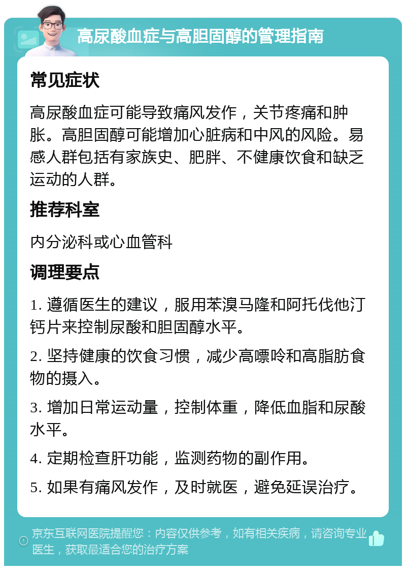 高尿酸血症与高胆固醇的管理指南 常见症状 高尿酸血症可能导致痛风发作，关节疼痛和肿胀。高胆固醇可能增加心脏病和中风的风险。易感人群包括有家族史、肥胖、不健康饮食和缺乏运动的人群。 推荐科室 内分泌科或心血管科 调理要点 1. 遵循医生的建议，服用苯溴马隆和阿托伐他汀钙片来控制尿酸和胆固醇水平。 2. 坚持健康的饮食习惯，减少高嘌呤和高脂肪食物的摄入。 3. 增加日常运动量，控制体重，降低血脂和尿酸水平。 4. 定期检查肝功能，监测药物的副作用。 5. 如果有痛风发作，及时就医，避免延误治疗。