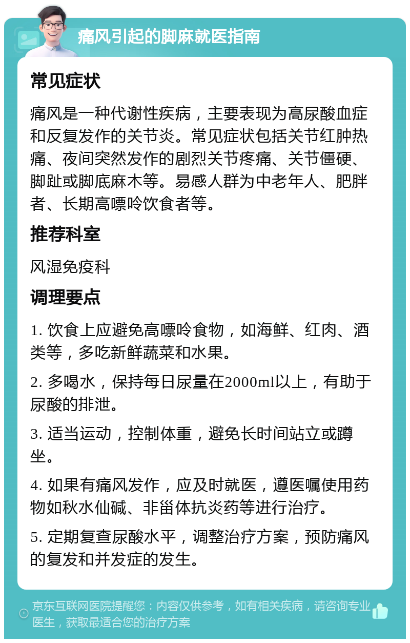 痛风引起的脚麻就医指南 常见症状 痛风是一种代谢性疾病，主要表现为高尿酸血症和反复发作的关节炎。常见症状包括关节红肿热痛、夜间突然发作的剧烈关节疼痛、关节僵硬、脚趾或脚底麻木等。易感人群为中老年人、肥胖者、长期高嘌呤饮食者等。 推荐科室 风湿免疫科 调理要点 1. 饮食上应避免高嘌呤食物，如海鲜、红肉、酒类等，多吃新鲜蔬菜和水果。 2. 多喝水，保持每日尿量在2000ml以上，有助于尿酸的排泄。 3. 适当运动，控制体重，避免长时间站立或蹲坐。 4. 如果有痛风发作，应及时就医，遵医嘱使用药物如秋水仙碱、非甾体抗炎药等进行治疗。 5. 定期复查尿酸水平，调整治疗方案，预防痛风的复发和并发症的发生。