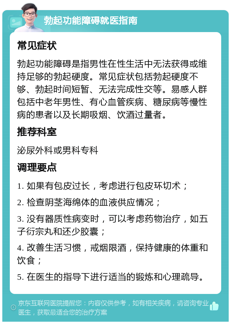 勃起功能障碍就医指南 常见症状 勃起功能障碍是指男性在性生活中无法获得或维持足够的勃起硬度。常见症状包括勃起硬度不够、勃起时间短暂、无法完成性交等。易感人群包括中老年男性、有心血管疾病、糖尿病等慢性病的患者以及长期吸烟、饮酒过量者。 推荐科室 泌尿外科或男科专科 调理要点 1. 如果有包皮过长，考虑进行包皮环切术； 2. 检查阴茎海绵体的血液供应情况； 3. 没有器质性病变时，可以考虑药物治疗，如五子衍宗丸和还少胶囊； 4. 改善生活习惯，戒烟限酒，保持健康的体重和饮食； 5. 在医生的指导下进行适当的锻炼和心理疏导。