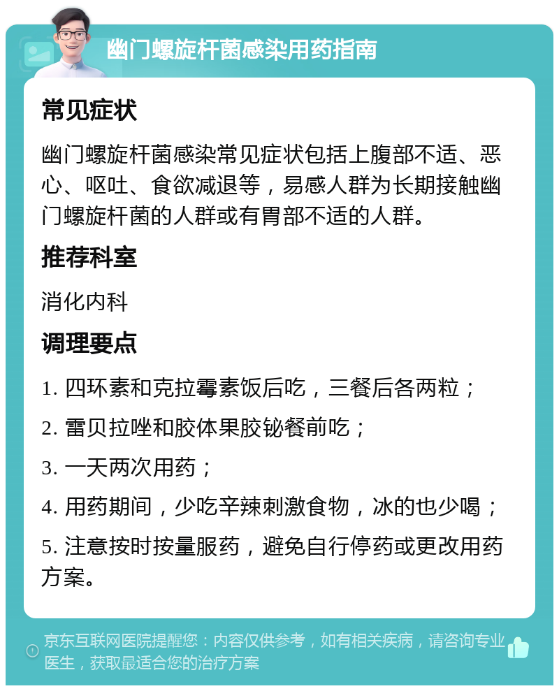 幽门螺旋杆菌感染用药指南 常见症状 幽门螺旋杆菌感染常见症状包括上腹部不适、恶心、呕吐、食欲减退等，易感人群为长期接触幽门螺旋杆菌的人群或有胃部不适的人群。 推荐科室 消化内科 调理要点 1. 四环素和克拉霉素饭后吃，三餐后各两粒； 2. 雷贝拉唑和胶体果胶铋餐前吃； 3. 一天两次用药； 4. 用药期间，少吃辛辣刺激食物，冰的也少喝； 5. 注意按时按量服药，避免自行停药或更改用药方案。