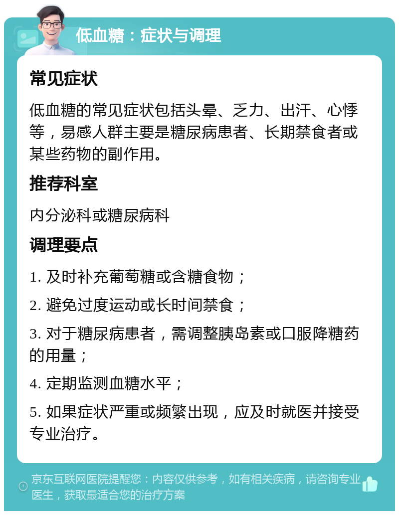 低血糖：症状与调理 常见症状 低血糖的常见症状包括头晕、乏力、出汗、心悸等，易感人群主要是糖尿病患者、长期禁食者或某些药物的副作用。 推荐科室 内分泌科或糖尿病科 调理要点 1. 及时补充葡萄糖或含糖食物； 2. 避免过度运动或长时间禁食； 3. 对于糖尿病患者，需调整胰岛素或口服降糖药的用量； 4. 定期监测血糖水平； 5. 如果症状严重或频繁出现，应及时就医并接受专业治疗。