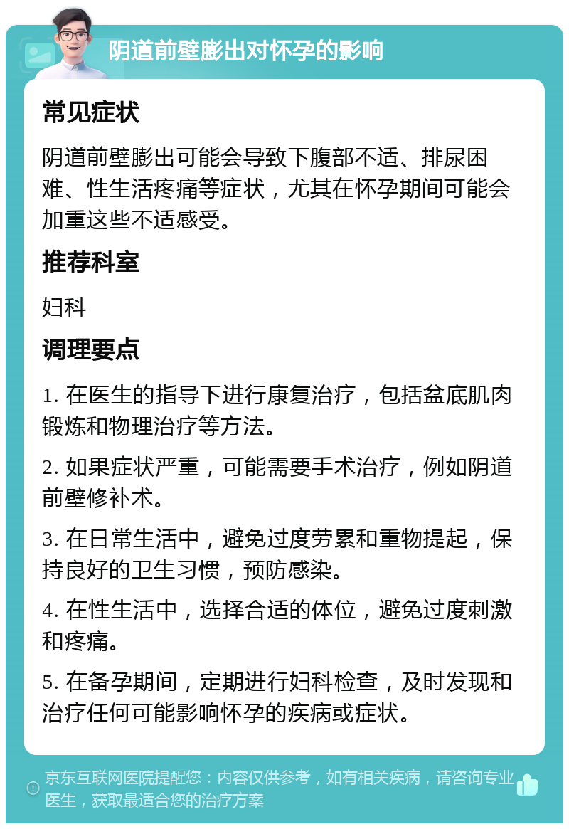 阴道前壁膨出对怀孕的影响 常见症状 阴道前壁膨出可能会导致下腹部不适、排尿困难、性生活疼痛等症状，尤其在怀孕期间可能会加重这些不适感受。 推荐科室 妇科 调理要点 1. 在医生的指导下进行康复治疗，包括盆底肌肉锻炼和物理治疗等方法。 2. 如果症状严重，可能需要手术治疗，例如阴道前壁修补术。 3. 在日常生活中，避免过度劳累和重物提起，保持良好的卫生习惯，预防感染。 4. 在性生活中，选择合适的体位，避免过度刺激和疼痛。 5. 在备孕期间，定期进行妇科检查，及时发现和治疗任何可能影响怀孕的疾病或症状。