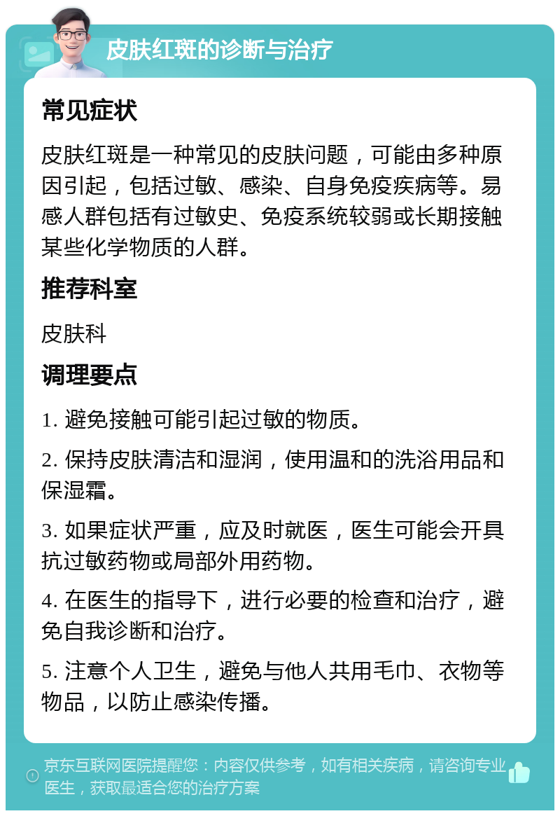 皮肤红斑的诊断与治疗 常见症状 皮肤红斑是一种常见的皮肤问题，可能由多种原因引起，包括过敏、感染、自身免疫疾病等。易感人群包括有过敏史、免疫系统较弱或长期接触某些化学物质的人群。 推荐科室 皮肤科 调理要点 1. 避免接触可能引起过敏的物质。 2. 保持皮肤清洁和湿润，使用温和的洗浴用品和保湿霜。 3. 如果症状严重，应及时就医，医生可能会开具抗过敏药物或局部外用药物。 4. 在医生的指导下，进行必要的检查和治疗，避免自我诊断和治疗。 5. 注意个人卫生，避免与他人共用毛巾、衣物等物品，以防止感染传播。