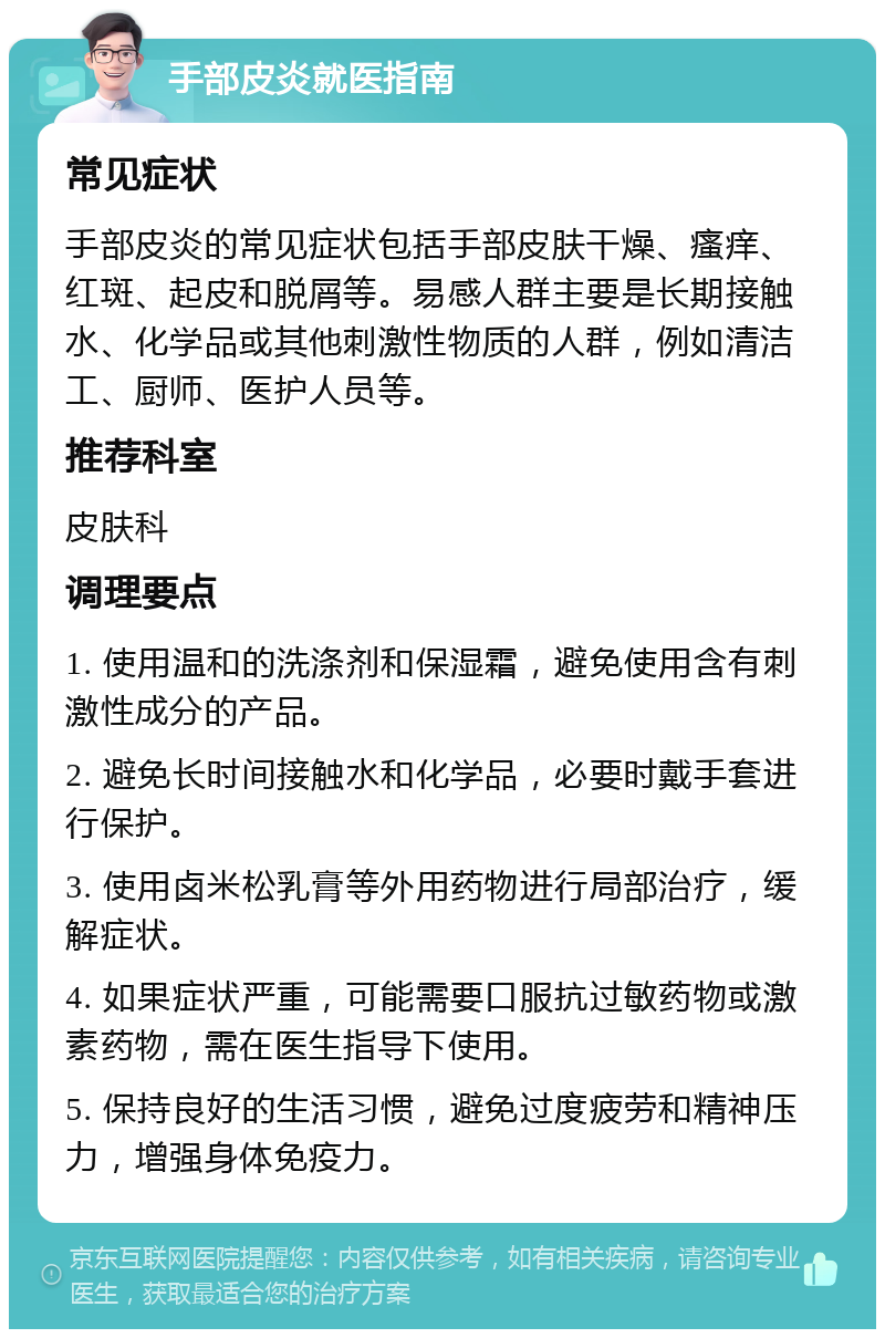 手部皮炎就医指南 常见症状 手部皮炎的常见症状包括手部皮肤干燥、瘙痒、红斑、起皮和脱屑等。易感人群主要是长期接触水、化学品或其他刺激性物质的人群，例如清洁工、厨师、医护人员等。 推荐科室 皮肤科 调理要点 1. 使用温和的洗涤剂和保湿霜，避免使用含有刺激性成分的产品。 2. 避免长时间接触水和化学品，必要时戴手套进行保护。 3. 使用卤米松乳膏等外用药物进行局部治疗，缓解症状。 4. 如果症状严重，可能需要口服抗过敏药物或激素药物，需在医生指导下使用。 5. 保持良好的生活习惯，避免过度疲劳和精神压力，增强身体免疫力。