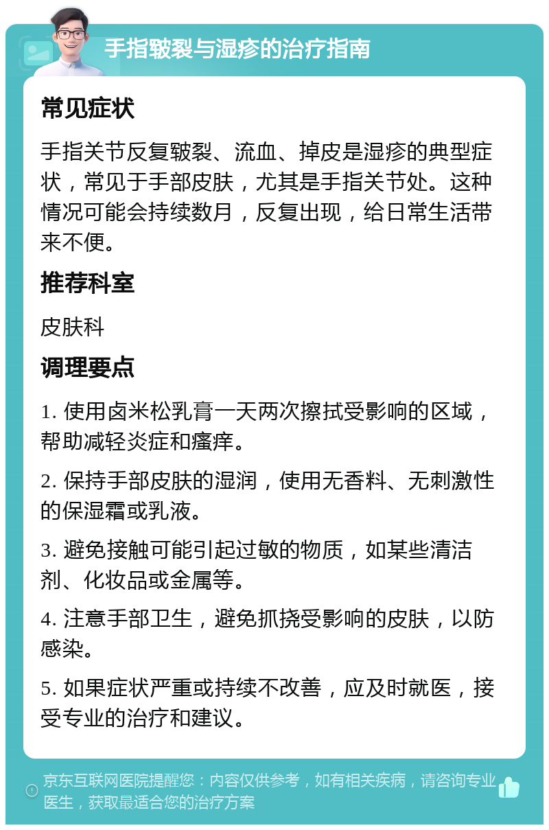 手指皲裂与湿疹的治疗指南 常见症状 手指关节反复皲裂、流血、掉皮是湿疹的典型症状，常见于手部皮肤，尤其是手指关节处。这种情况可能会持续数月，反复出现，给日常生活带来不便。 推荐科室 皮肤科 调理要点 1. 使用卤米松乳膏一天两次擦拭受影响的区域，帮助减轻炎症和瘙痒。 2. 保持手部皮肤的湿润，使用无香料、无刺激性的保湿霜或乳液。 3. 避免接触可能引起过敏的物质，如某些清洁剂、化妆品或金属等。 4. 注意手部卫生，避免抓挠受影响的皮肤，以防感染。 5. 如果症状严重或持续不改善，应及时就医，接受专业的治疗和建议。