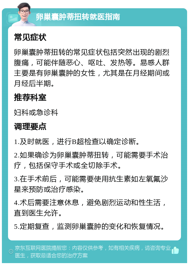 卵巢囊肿蒂扭转就医指南 常见症状 卵巢囊肿蒂扭转的常见症状包括突然出现的剧烈腹痛，可能伴随恶心、呕吐、发热等。易感人群主要是有卵巢囊肿的女性，尤其是在月经期间或月经后半期。 推荐科室 妇科或急诊科 调理要点 1.及时就医，进行B超检查以确定诊断。 2.如果确诊为卵巢囊肿蒂扭转，可能需要手术治疗，包括保守手术或全切除手术。 3.在手术前后，可能需要使用抗生素如左氧氟沙星来预防或治疗感染。 4.术后需要注意休息，避免剧烈运动和性生活，直到医生允许。 5.定期复查，监测卵巢囊肿的变化和恢复情况。