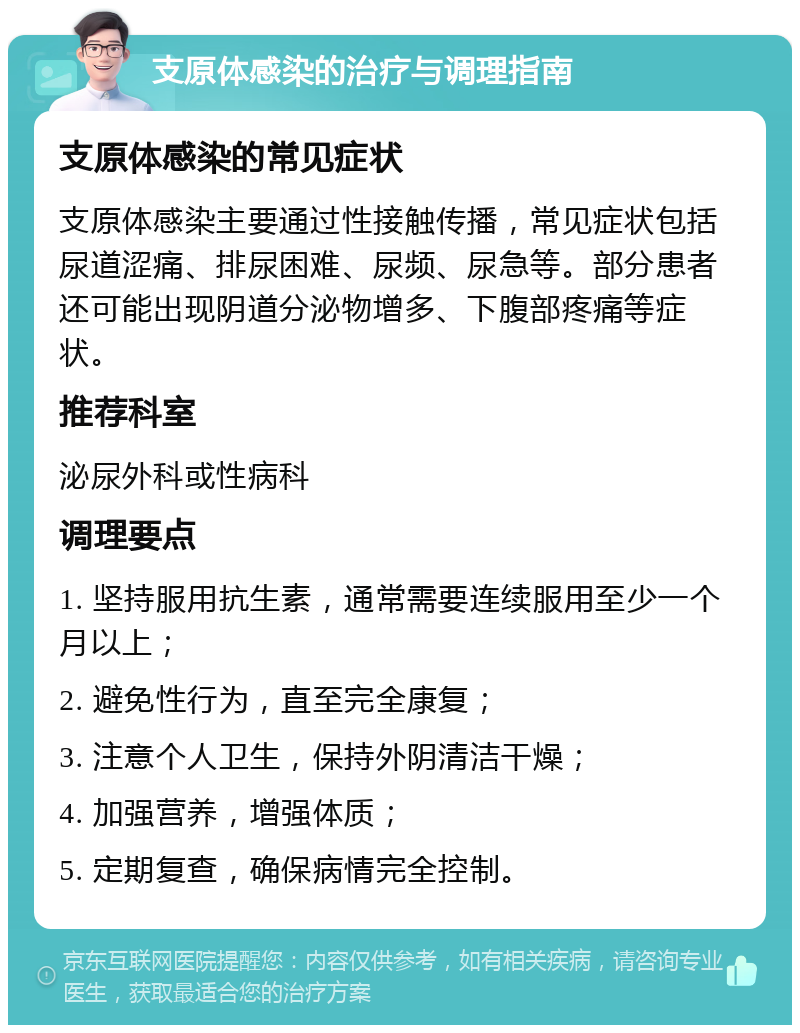 支原体感染的治疗与调理指南 支原体感染的常见症状 支原体感染主要通过性接触传播，常见症状包括尿道涩痛、排尿困难、尿频、尿急等。部分患者还可能出现阴道分泌物增多、下腹部疼痛等症状。 推荐科室 泌尿外科或性病科 调理要点 1. 坚持服用抗生素，通常需要连续服用至少一个月以上； 2. 避免性行为，直至完全康复； 3. 注意个人卫生，保持外阴清洁干燥； 4. 加强营养，增强体质； 5. 定期复查，确保病情完全控制。