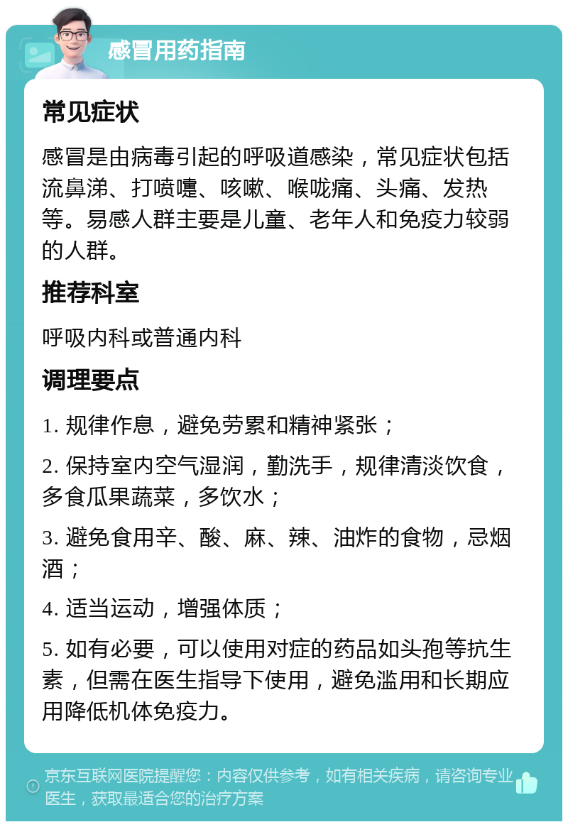 感冒用药指南 常见症状 感冒是由病毒引起的呼吸道感染，常见症状包括流鼻涕、打喷嚏、咳嗽、喉咙痛、头痛、发热等。易感人群主要是儿童、老年人和免疫力较弱的人群。 推荐科室 呼吸内科或普通内科 调理要点 1. 规律作息，避免劳累和精神紧张； 2. 保持室内空气湿润，勤洗手，规律清淡饮食，多食瓜果蔬菜，多饮水； 3. 避免食用辛、酸、麻、辣、油炸的食物，忌烟酒； 4. 适当运动，增强体质； 5. 如有必要，可以使用对症的药品如头孢等抗生素，但需在医生指导下使用，避免滥用和长期应用降低机体免疫力。