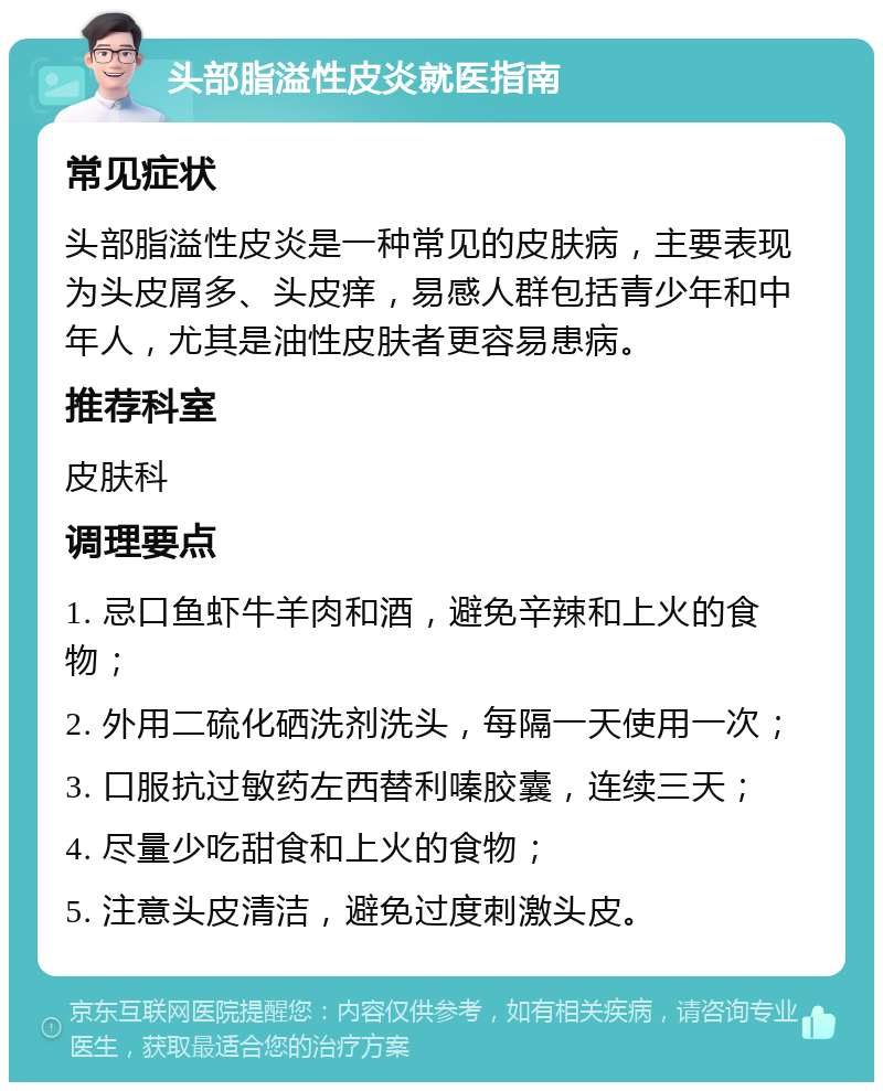 头部脂溢性皮炎就医指南 常见症状 头部脂溢性皮炎是一种常见的皮肤病，主要表现为头皮屑多、头皮痒，易感人群包括青少年和中年人，尤其是油性皮肤者更容易患病。 推荐科室 皮肤科 调理要点 1. 忌口鱼虾牛羊肉和酒，避免辛辣和上火的食物； 2. 外用二硫化硒洗剂洗头，每隔一天使用一次； 3. 口服抗过敏药左西替利嗪胶囊，连续三天； 4. 尽量少吃甜食和上火的食物； 5. 注意头皮清洁，避免过度刺激头皮。