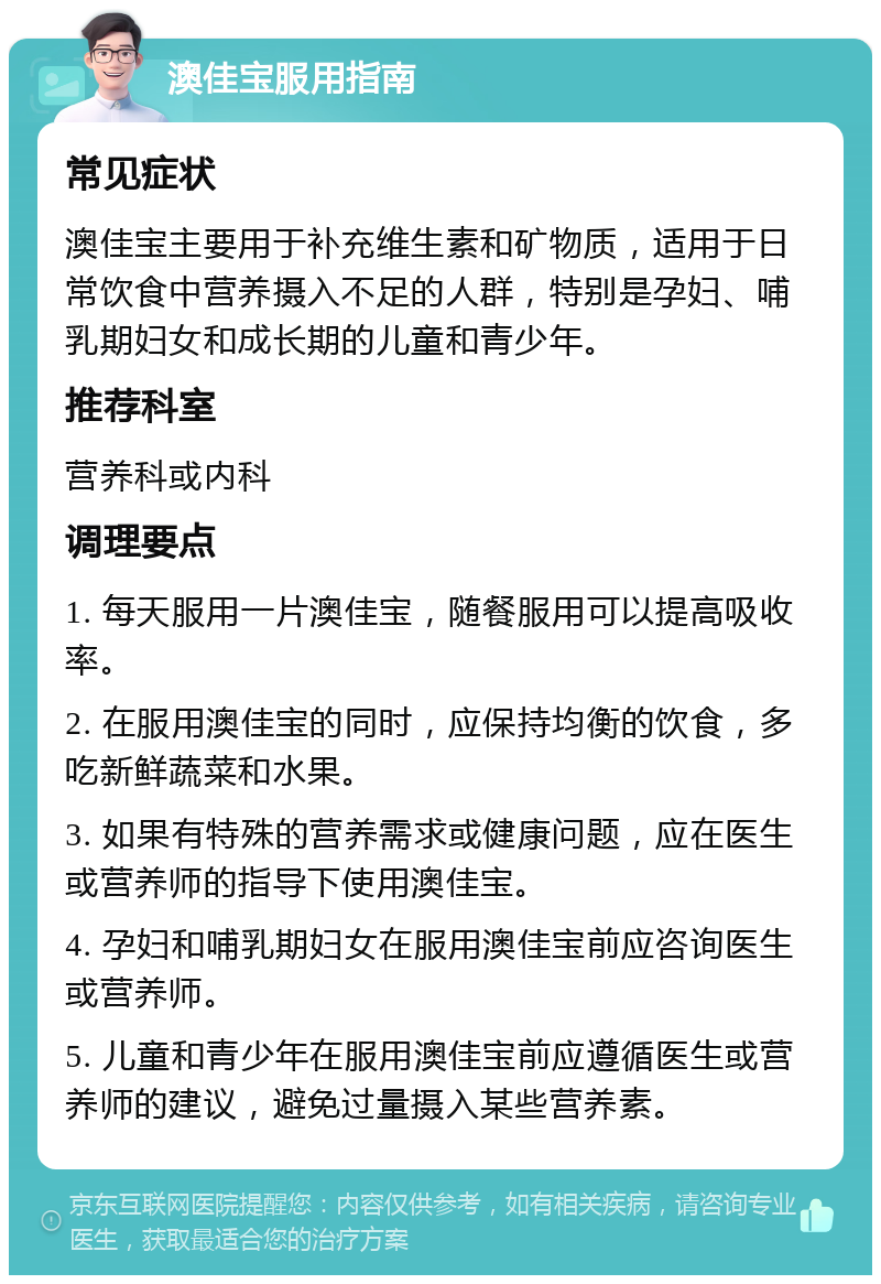 澳佳宝服用指南 常见症状 澳佳宝主要用于补充维生素和矿物质，适用于日常饮食中营养摄入不足的人群，特别是孕妇、哺乳期妇女和成长期的儿童和青少年。 推荐科室 营养科或内科 调理要点 1. 每天服用一片澳佳宝，随餐服用可以提高吸收率。 2. 在服用澳佳宝的同时，应保持均衡的饮食，多吃新鲜蔬菜和水果。 3. 如果有特殊的营养需求或健康问题，应在医生或营养师的指导下使用澳佳宝。 4. 孕妇和哺乳期妇女在服用澳佳宝前应咨询医生或营养师。 5. 儿童和青少年在服用澳佳宝前应遵循医生或营养师的建议，避免过量摄入某些营养素。