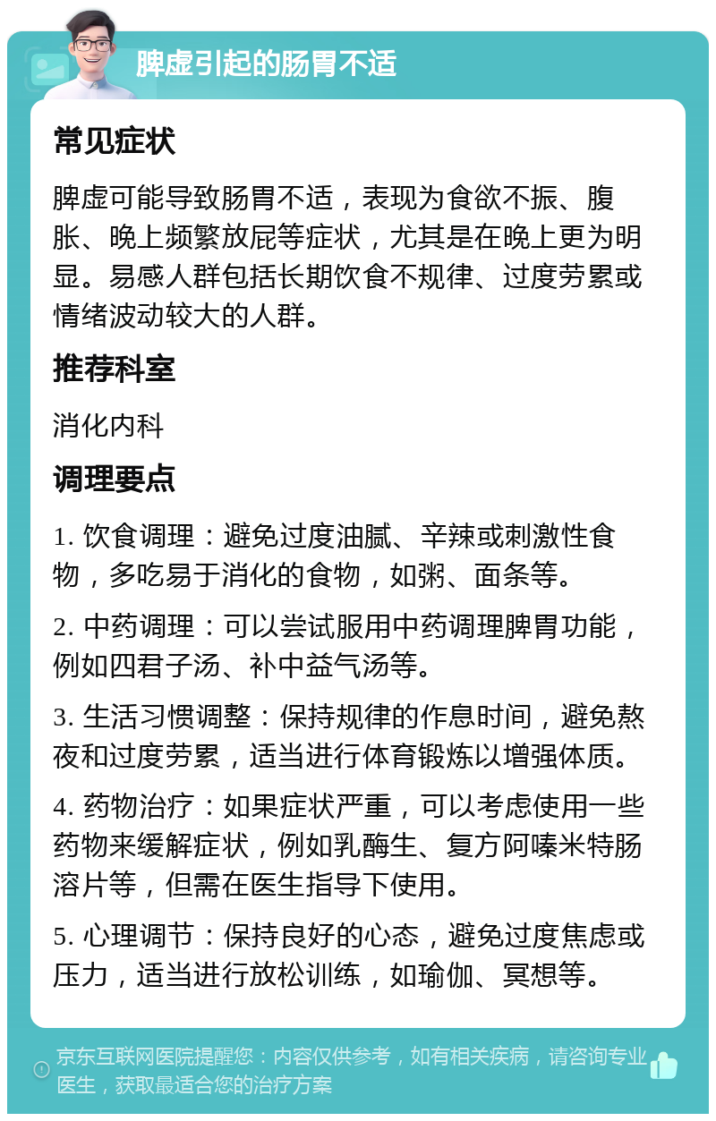 脾虚引起的肠胃不适 常见症状 脾虚可能导致肠胃不适，表现为食欲不振、腹胀、晚上频繁放屁等症状，尤其是在晚上更为明显。易感人群包括长期饮食不规律、过度劳累或情绪波动较大的人群。 推荐科室 消化内科 调理要点 1. 饮食调理：避免过度油腻、辛辣或刺激性食物，多吃易于消化的食物，如粥、面条等。 2. 中药调理：可以尝试服用中药调理脾胃功能，例如四君子汤、补中益气汤等。 3. 生活习惯调整：保持规律的作息时间，避免熬夜和过度劳累，适当进行体育锻炼以增强体质。 4. 药物治疗：如果症状严重，可以考虑使用一些药物来缓解症状，例如乳酶生、复方阿嗪米特肠溶片等，但需在医生指导下使用。 5. 心理调节：保持良好的心态，避免过度焦虑或压力，适当进行放松训练，如瑜伽、冥想等。