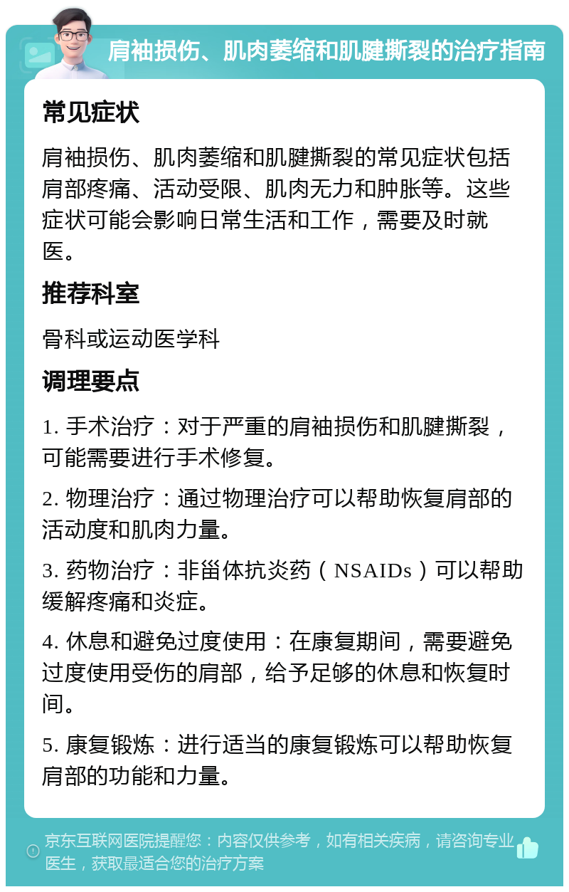 肩袖损伤、肌肉萎缩和肌腱撕裂的治疗指南 常见症状 肩袖损伤、肌肉萎缩和肌腱撕裂的常见症状包括肩部疼痛、活动受限、肌肉无力和肿胀等。这些症状可能会影响日常生活和工作，需要及时就医。 推荐科室 骨科或运动医学科 调理要点 1. 手术治疗：对于严重的肩袖损伤和肌腱撕裂，可能需要进行手术修复。 2. 物理治疗：通过物理治疗可以帮助恢复肩部的活动度和肌肉力量。 3. 药物治疗：非甾体抗炎药（NSAIDs）可以帮助缓解疼痛和炎症。 4. 休息和避免过度使用：在康复期间，需要避免过度使用受伤的肩部，给予足够的休息和恢复时间。 5. 康复锻炼：进行适当的康复锻炼可以帮助恢复肩部的功能和力量。