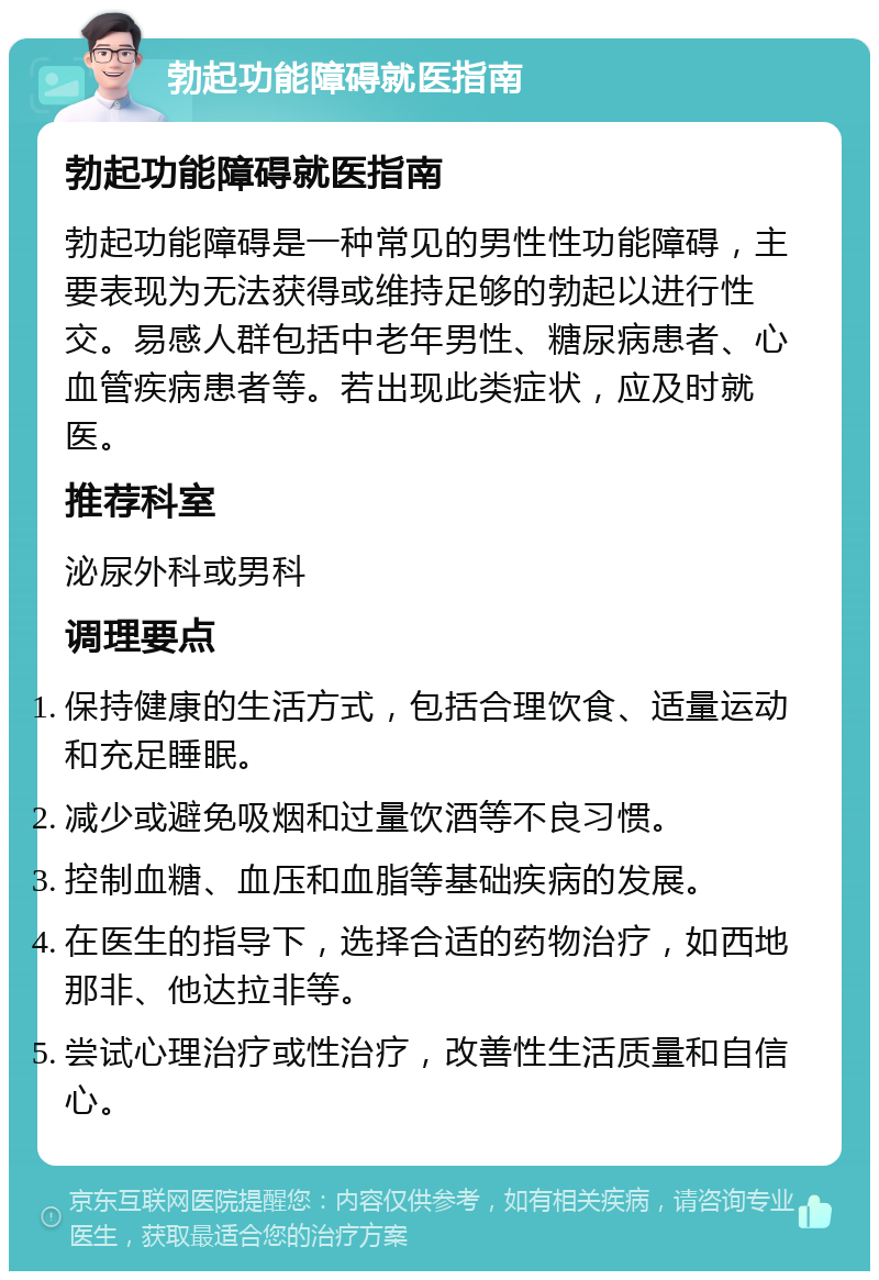 勃起功能障碍就医指南 勃起功能障碍就医指南 勃起功能障碍是一种常见的男性性功能障碍，主要表现为无法获得或维持足够的勃起以进行性交。易感人群包括中老年男性、糖尿病患者、心血管疾病患者等。若出现此类症状，应及时就医。 推荐科室 泌尿外科或男科 调理要点 保持健康的生活方式，包括合理饮食、适量运动和充足睡眠。 减少或避免吸烟和过量饮酒等不良习惯。 控制血糖、血压和血脂等基础疾病的发展。 在医生的指导下，选择合适的药物治疗，如西地那非、他达拉非等。 尝试心理治疗或性治疗，改善性生活质量和自信心。