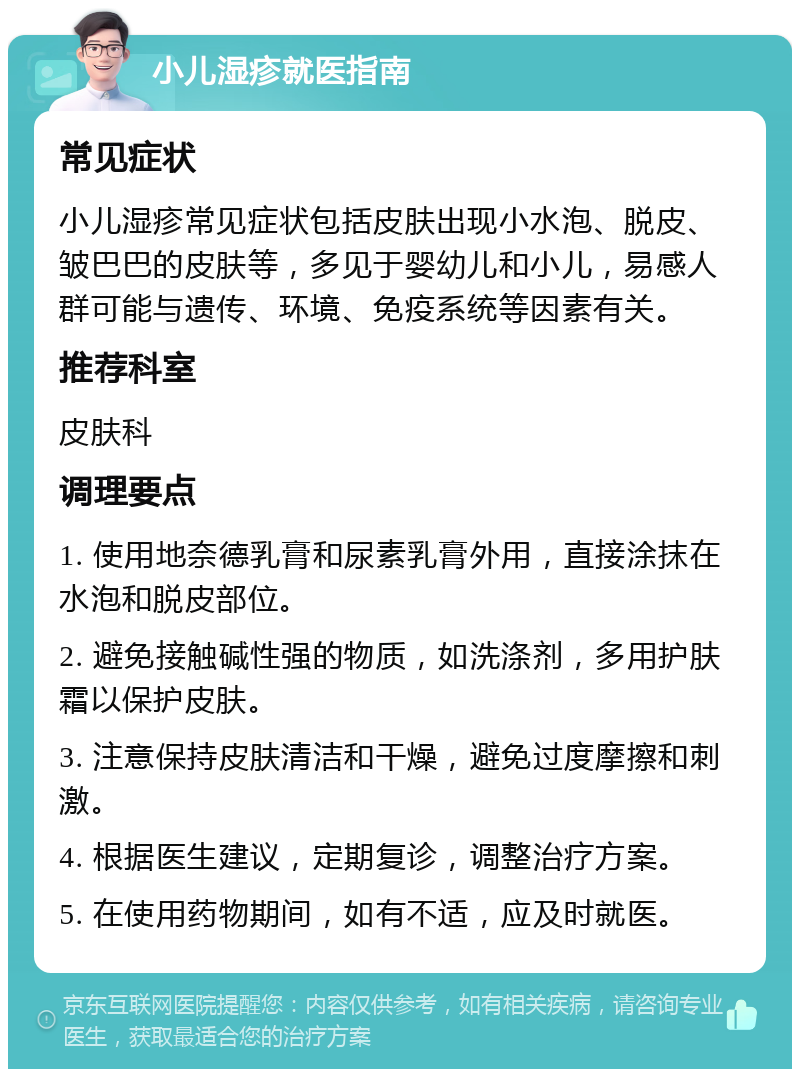 小儿湿疹就医指南 常见症状 小儿湿疹常见症状包括皮肤出现小水泡、脱皮、皱巴巴的皮肤等，多见于婴幼儿和小儿，易感人群可能与遗传、环境、免疫系统等因素有关。 推荐科室 皮肤科 调理要点 1. 使用地奈德乳膏和尿素乳膏外用，直接涂抹在水泡和脱皮部位。 2. 避免接触碱性强的物质，如洗涤剂，多用护肤霜以保护皮肤。 3. 注意保持皮肤清洁和干燥，避免过度摩擦和刺激。 4. 根据医生建议，定期复诊，调整治疗方案。 5. 在使用药物期间，如有不适，应及时就医。