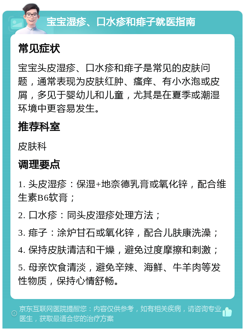 宝宝湿疹、口水疹和痱子就医指南 常见症状 宝宝头皮湿疹、口水疹和痱子是常见的皮肤问题，通常表现为皮肤红肿、瘙痒、有小水泡或皮屑，多见于婴幼儿和儿童，尤其是在夏季或潮湿环境中更容易发生。 推荐科室 皮肤科 调理要点 1. 头皮湿疹：保湿+地奈德乳膏或氧化锌，配合维生素B6软膏； 2. 口水疹：同头皮湿疹处理方法； 3. 痱子：涂炉甘石或氧化锌，配合儿肤康洗澡； 4. 保持皮肤清洁和干燥，避免过度摩擦和刺激； 5. 母亲饮食清淡，避免辛辣、海鲜、牛羊肉等发性物质，保持心情舒畅。