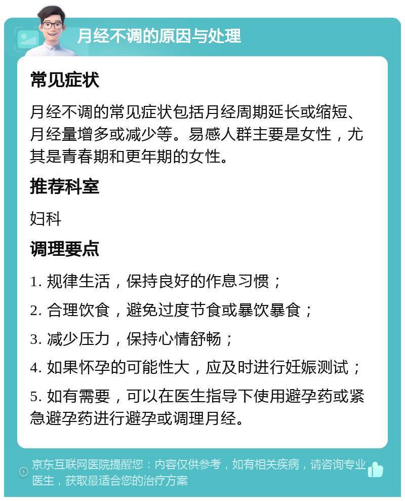 月经不调的原因与处理 常见症状 月经不调的常见症状包括月经周期延长或缩短、月经量增多或减少等。易感人群主要是女性，尤其是青春期和更年期的女性。 推荐科室 妇科 调理要点 1. 规律生活，保持良好的作息习惯； 2. 合理饮食，避免过度节食或暴饮暴食； 3. 减少压力，保持心情舒畅； 4. 如果怀孕的可能性大，应及时进行妊娠测试； 5. 如有需要，可以在医生指导下使用避孕药或紧急避孕药进行避孕或调理月经。